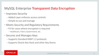 Copyright © 2019, Oracle and/or its affiliates. All rights reserved. |
MySQL Enterprise Transparent Data Encryption
• Improves Security
– Added Layer enforces access controls
– Simple to use and manage
• Meets Security and Regulatory Requirements
– Fit for cases where encryption is required
• Healthcare, FiServ, Government, etc.
• Secures and Manages Keys
– Supports Standard KMIP 1.2 protocols
– Supports Oracle Key Vault and other Key Stores
24
 