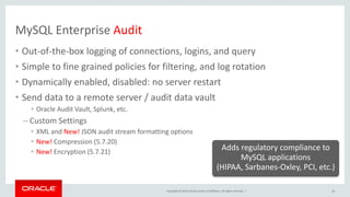 Copyright © 2019, Oracle and/or its affiliates. All rights reserved. |
MySQL Enterprise Audit
• Out-of-the-box logging of connections, logins, and query
• Simple to fine grained policies for filtering, and log rotation
• Dynamically enabled, disabled: no server restart
• Send data to a remote server / audit data vault
• Oracle Audit Vault, Splunk, etc.
– Custom Settings
• XML and New! JSON audit stream formatting options
• New! Compression (5.7.20)
• New! Encryption (5.7.21)
26
Adds regulatory compliance to
MySQL applications
(HIPAA, Sarbanes-Oxley, PCI, etc.)
 