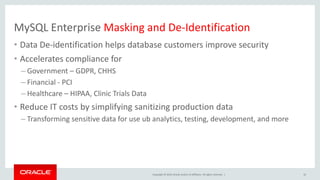 Copyright © 2019, Oracle and/or its affiliates. All rights reserved. |
MySQL Enterprise Masking and De-Identification
• Data De-identification helps database customers improve security
• Accelerates compliance for
– Government – GDPR, CHHS
– Financial - PCI
– Healthcare – HIPAA, Clinic Trials Data
• Reduce IT costs by simplifying sanitizing production data
– Transforming sensitive data for use ub analytics, testing, development, and more
32
 