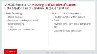 Copyright © 2019, Oracle and/or its affiliates. All rights reserved. |
• Data Masking
– String masking
– Dictionary based replacement
– Specific masking
• SSN
• Payment card : Strict/Relaxed
• Random Data Generators
– Random number within a range
– Email
– Payment card (Luhn check compliant)
– SSN
– Dictionary based generation
34
MySQL Enterprise Masking and De-Identification
Data Masking and Random Data Generation
 