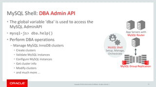 Copyright © 2019, Oracle and/or its affiliates. All rights reserved. |
MySQL Shell: DBA Admin API
• The global variable 'dba' is used to access the
MySQL AdminAPI
• mysql-js> dba.help()
• Perform DBA operations
– Manage MySQL InnoDB clusters
• Create clusters
• Validate MySQL instances
• Configure MySQL instances
• Get cluster info
• Modify clusters
• and much more ...
App Servers with
MySQL Router
MySQL Group Replication
MySQL Shell
Setup, Manage,
Orchestrate
37
 
