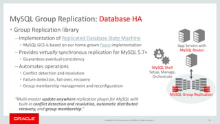 Copyright © 2019, Oracle and/or its affiliates. All rights reserved. |
MySQL Group Replication: Database HA
• Group Replication library
– Implementation of Replicated Database State Machine
• MySQL GCS is based on our home-grown Paxos implementation
– Provides virtually synchronous replication for MySQL 5.7+
• Guarantees eventual consistency
– Automates operations
• Conflict detection and resolution
• Failure detection, fail-over, recovery
• Group membership management and reconfiguration
“Multi-master update anywhere replication plugin for MySQL with
built-in conflict detection and resolution, automatic distributed
recovery, and group membership.”
39
App Servers with
MySQL Router
MySQL Group Replication
MySQL Shell
Setup, Manage,
Orchestrate
 