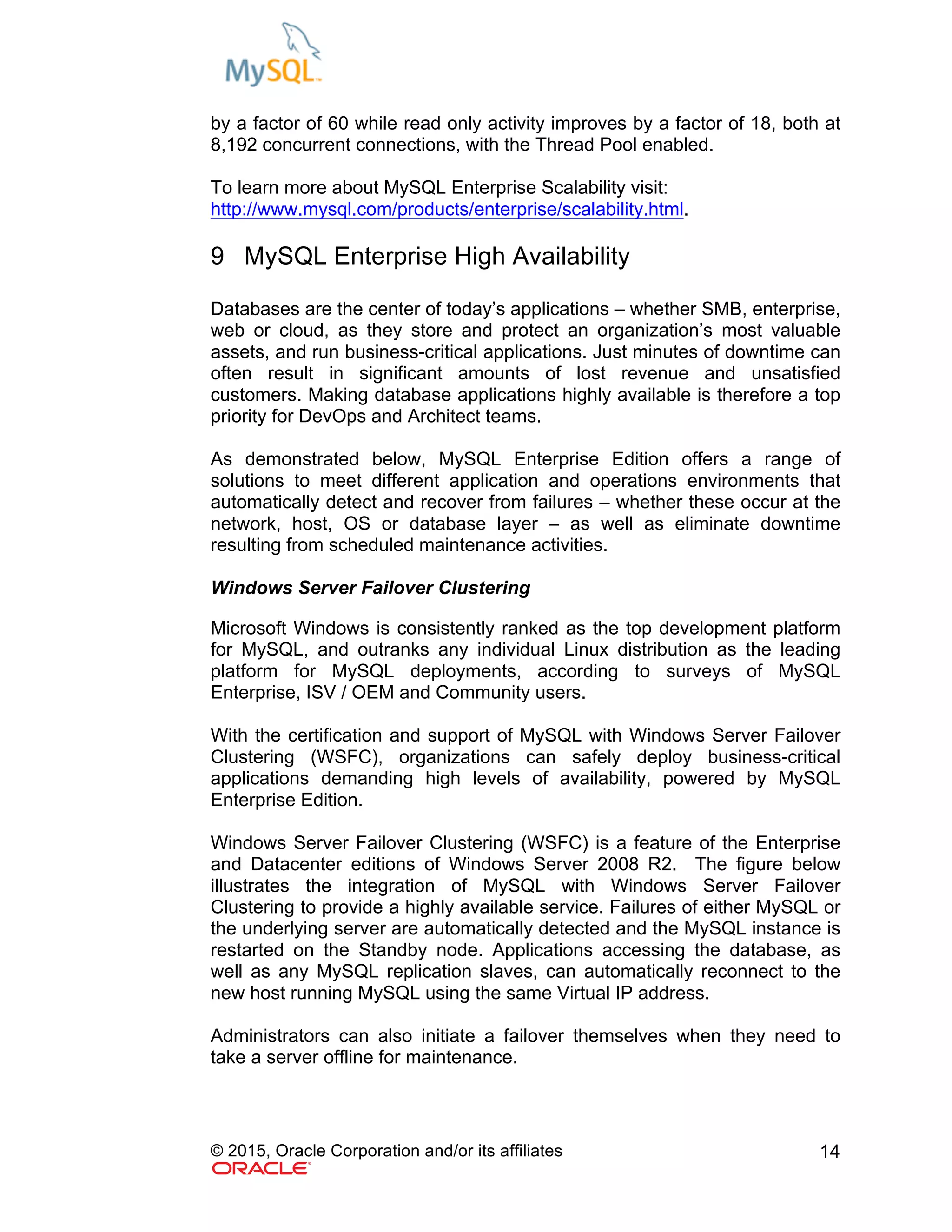 © 2015, Oracle Corporation and/or its affiliates 14
by a factor of 60 while read only activity improves by a factor of 18, both at
8,192 concurrent connections, with the Thread Pool enabled.
To learn more about MySQL Enterprise Scalability visit:
http://www.mysql.com/products/enterprise/scalability.html.
9 MySQL Enterprise High Availability
Databases are the center of today’s applications – whether SMB, enterprise,
web or cloud, as they store and protect an organization’s most valuable
assets, and run business-critical applications. Just minutes of downtime can
often result in significant amounts of lost revenue and unsatisfied
customers. Making database applications highly available is therefore a top
priority for DevOps and Architect teams.
As demonstrated below, MySQL Enterprise Edition offers a range of
solutions to meet different application and operations environments that
automatically detect and recover from failures – whether these occur at the
network, host, OS or database layer – as well as eliminate downtime
resulting from scheduled maintenance activities.
Windows Server Failover Clustering
Microsoft Windows is consistently ranked as the top development platform
for MySQL, and outranks any individual Linux distribution as the leading
platform for MySQL deployments, according to surveys of MySQL
Enterprise, ISV / OEM and Community users.
With the certification and support of MySQL with Windows Server Failover
Clustering (WSFC), organizations can safely deploy business-critical
applications demanding high levels of availability, powered by MySQL
Enterprise Edition.
Windows Server Failover Clustering (WSFC) is a feature of the Enterprise
and Datacenter editions of Windows Server 2008 R2. The figure below
illustrates the integration of MySQL with Windows Server Failover
Clustering to provide a highly available service. Failures of either MySQL or
the underlying server are automatically detected and the MySQL instance is
restarted on the Standby node. Applications accessing the database, as
well as any MySQL replication slaves, can automatically reconnect to the
new host running MySQL using the same Virtual IP address.
Administrators can also initiate a failover themselves when they need to
take a server offline for maintenance.
 