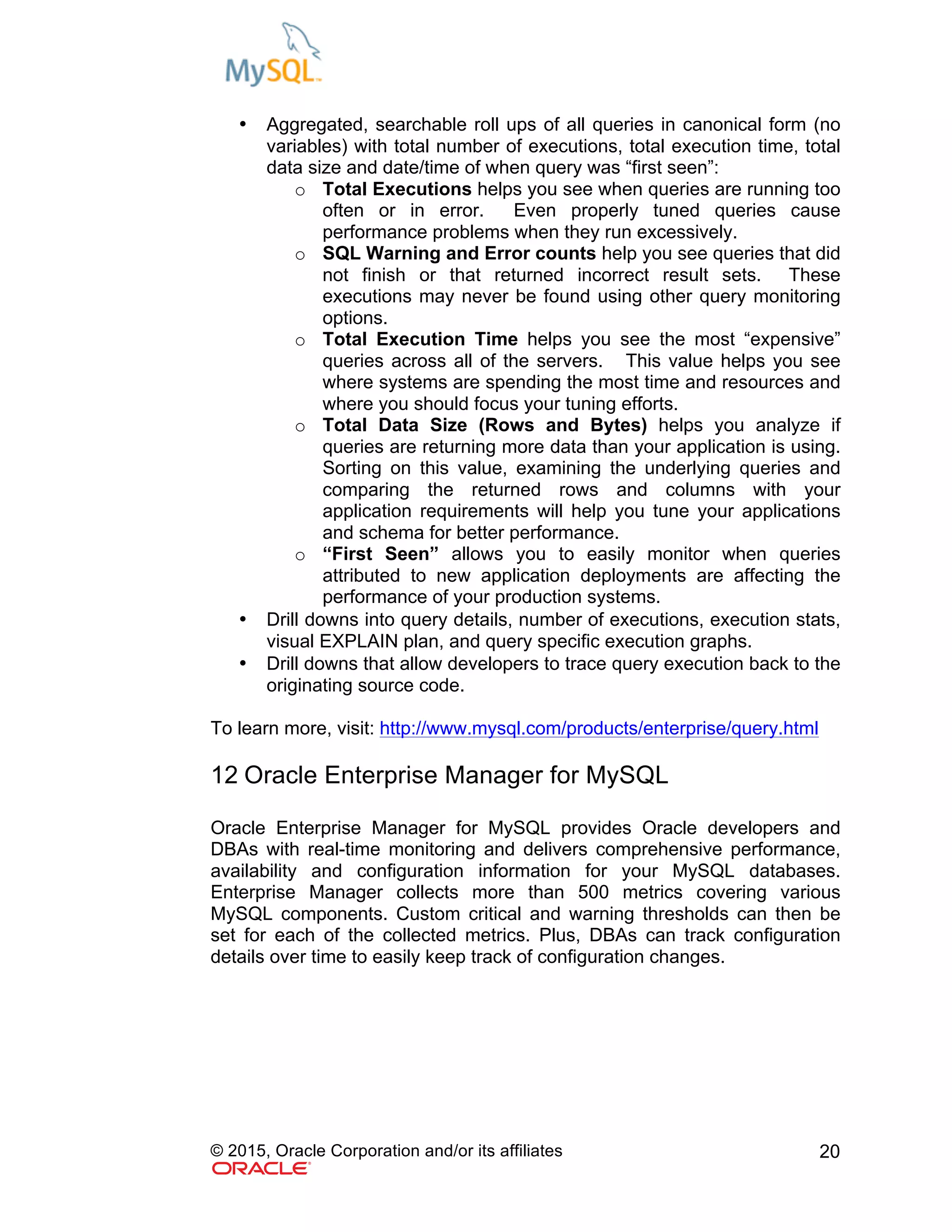 © 2015, Oracle Corporation and/or its affiliates 20
• Aggregated, searchable roll ups of all queries in canonical form (no
variables) with total number of executions, total execution time, total
data size and date/time of when query was “first seen”:
o Total Executions helps you see when queries are running too
often or in error. Even properly tuned queries cause
performance problems when they run excessively.
o SQL Warning and Error counts help you see queries that did
not finish or that returned incorrect result sets. These
executions may never be found using other query monitoring
options.
o Total Execution Time helps you see the most “expensive”
queries across all of the servers. This value helps you see
where systems are spending the most time and resources and
where you should focus your tuning efforts.
o Total Data Size (Rows and Bytes) helps you analyze if
queries are returning more data than your application is using.
Sorting on this value, examining the underlying queries and
comparing the returned rows and columns with your
application requirements will help you tune your applications
and schema for better performance.
o “First Seen” allows you to easily monitor when queries
attributed to new application deployments are affecting the
performance of your production systems.
• Drill downs into query details, number of executions, execution stats,
visual EXPLAIN plan, and query specific execution graphs.
• Drill downs that allow developers to trace query execution back to the
originating source code.
To learn more, visit: http://www.mysql.com/products/enterprise/query.html
12 Oracle Enterprise Manager for MySQL
Oracle Enterprise Manager for MySQL provides Oracle developers and
DBAs with real-time monitoring and delivers comprehensive performance,
availability and configuration information for your MySQL databases.
Enterprise Manager collects more than 500 metrics covering various
MySQL components. Custom critical and warning thresholds can then be
set for each of the collected metrics. Plus, DBAs can track configuration
details over time to easily keep track of configuration changes.
 