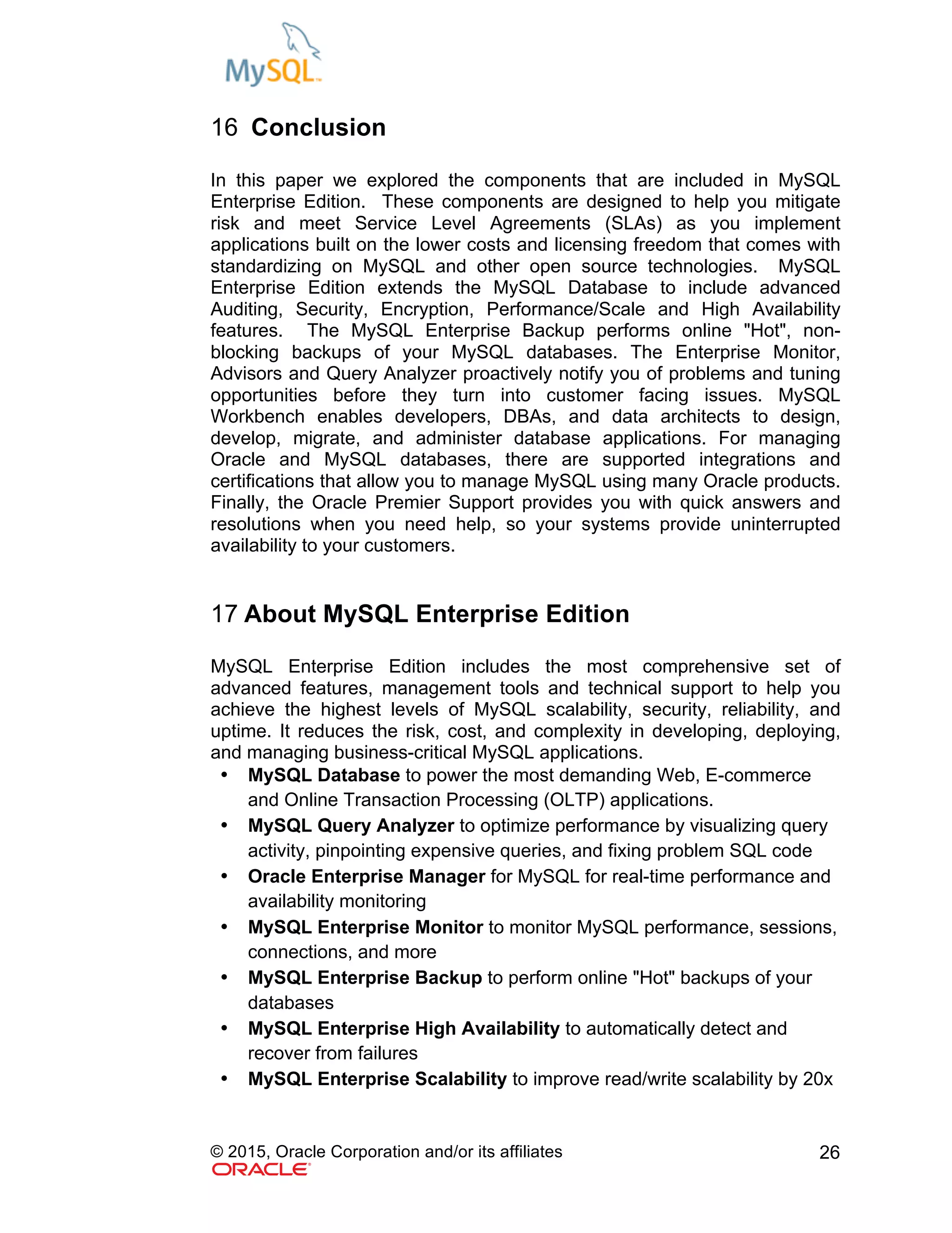 © 2015, Oracle Corporation and/or its affiliates 26
16 Conclusion
In this paper we explored the components that are included in MySQL
Enterprise Edition. These components are designed to help you mitigate
risk and meet Service Level Agreements (SLAs) as you implement
applications built on the lower costs and licensing freedom that comes with
standardizing on MySQL and other open source technologies. MySQL
Enterprise Edition extends the MySQL Database to include advanced
Auditing, Security, Encryption, Performance/Scale and High Availability
features. The MySQL Enterprise Backup performs online "Hot", non-
blocking backups of your MySQL databases. The Enterprise Monitor,
Advisors and Query Analyzer proactively notify you of problems and tuning
opportunities before they turn into customer facing issues. MySQL
Workbench enables developers, DBAs, and data architects to design,
develop, migrate, and administer database applications. For managing
Oracle and MySQL databases, there are supported integrations and
certifications that allow you to manage MySQL using many Oracle products.
Finally, the Oracle Premier Support provides you with quick answers and
resolutions when you need help, so your systems provide uninterrupted
availability to your customers.
17 About MySQL Enterprise Edition
MySQL Enterprise Edition includes the most comprehensive set of
advanced features, management tools and technical support to help you
achieve the highest levels of MySQL scalability, security, reliability, and
uptime. It reduces the risk, cost, and complexity in developing, deploying,
and managing business-critical MySQL applications.
• MySQL Database to power the most demanding Web, E-commerce
and Online Transaction Processing (OLTP) applications.
• MySQL Query Analyzer to optimize performance by visualizing query
activity, pinpointing expensive queries, and fixing problem SQL code
• Oracle Enterprise Manager for MySQL for real-time performance and
availability monitoring
• MySQL Enterprise Monitor to monitor MySQL performance, sessions,
connections, and more
• MySQL Enterprise Backup to perform online "Hot" backups of your
databases
• MySQL Enterprise High Availability to automatically detect and
recover from failures
• MySQL Enterprise Scalability to improve read/write scalability by 20x
 