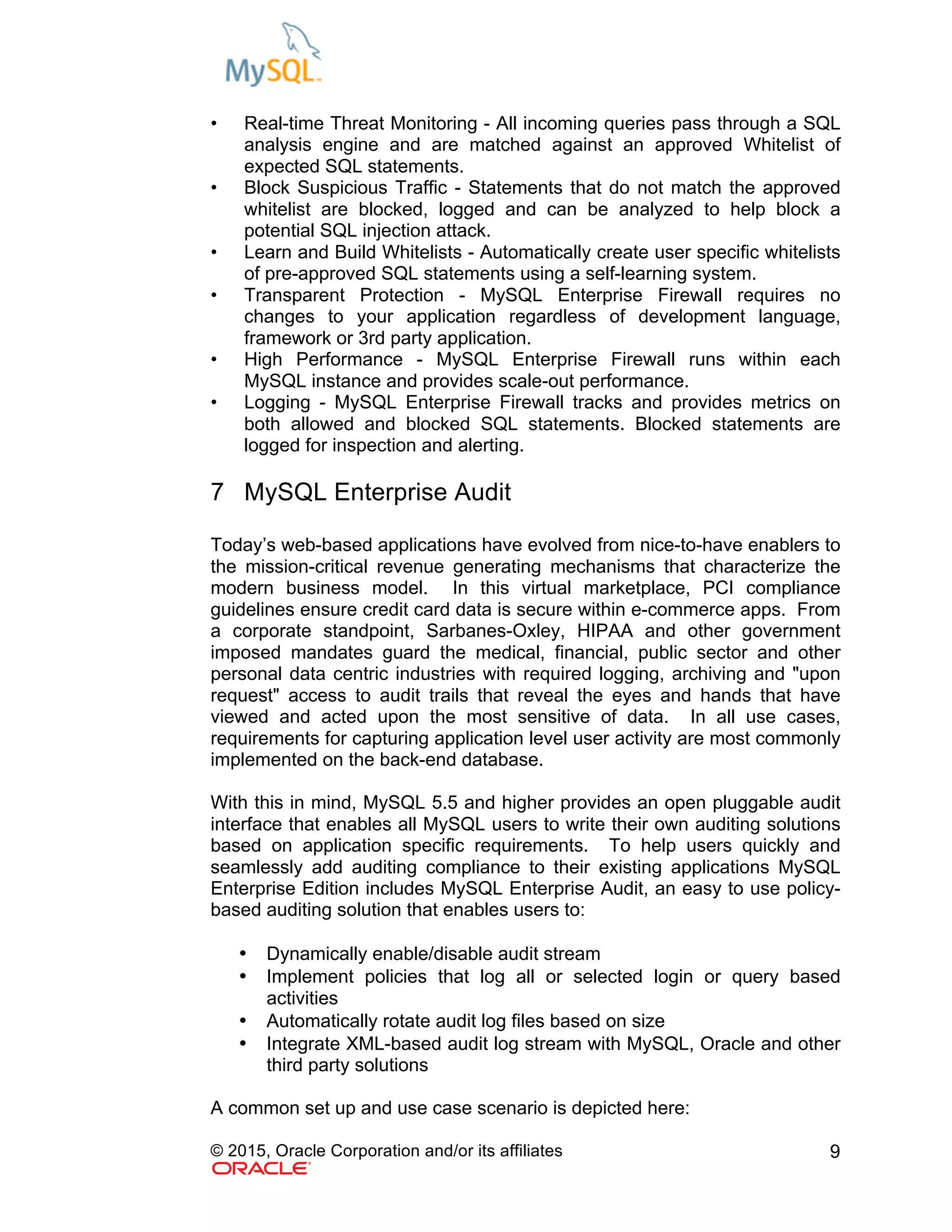 © 2015, Oracle Corporation and/or its affiliates 9
• Real-time Threat Monitoring - All incoming queries pass through a SQL
analysis engine and are matched against an approved Whitelist of
expected SQL statements.
• Block Suspicious Traffic - Statements that do not match the approved
whitelist are blocked, logged and can be analyzed to help block a
potential SQL injection attack.
• Learn and Build Whitelists - Automatically create user specific whitelists
of pre-approved SQL statements using a self-learning system.
• Transparent Protection - MySQL Enterprise Firewall requires no
changes to your application regardless of development language,
framework or 3rd party application.
• High Performance - MySQL Enterprise Firewall runs within each
MySQL instance and provides scale-out performance.
• Logging - MySQL Enterprise Firewall tracks and provides metrics on
both allowed and blocked SQL statements. Blocked statements are
logged for inspection and alerting.
7 MySQL Enterprise Audit
Today’s web-based applications have evolved from nice-to-have enablers to
the mission-critical revenue generating mechanisms that characterize the
modern business model. In this virtual marketplace, PCI compliance
guidelines ensure credit card data is secure within e-commerce apps. From
a corporate standpoint, Sarbanes-Oxley, HIPAA and other government
imposed mandates guard the medical, financial, public sector and other
personal data centric industries with required logging, archiving and "upon
request" access to audit trails that reveal the eyes and hands that have
viewed and acted upon the most sensitive of data. In all use cases,
requirements for capturing application level user activity are most commonly
implemented on the back-end database.
With this in mind, MySQL 5.5 and higher provides an open pluggable audit
interface that enables all MySQL users to write their own auditing solutions
based on application specific requirements. To help users quickly and
seamlessly add auditing compliance to their existing applications MySQL
Enterprise Edition includes MySQL Enterprise Audit, an easy to use policy-
based auditing solution that enables users to:
• Dynamically enable/disable audit stream
• Implement policies that log all or selected login or query based
activities
• Automatically rotate audit log files based on size
• Integrate XML-based audit log stream with MySQL, Oracle and other
third party solutions
A common set up and use case scenario is depicted here:
 