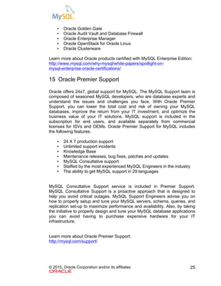 © 2015, Oracle Corporation and/or its affiliates 25
• Oracle Golden Gate
• Oracle Audit Vault and Database Firewall
• Oracle Enterprise Manager
• Oracle OpenStack for Oracle Linux
• Oracle Clusterware
Learn more about Oracle products certified with MySQL Enterprise Edition:
http://www.mysql.com/why-mysql/white-papers/spotlight-on-
mysql-enterprise-oracle-certifications/
15 Oracle Premier Support
Oracle offers 24x7, global support for MySQL. The MySQL Support team is
composed of seasoned MySQL developers, who are database experts and
understand the issues and challenges you face. With Oracle Premier
Support, you can lower the total cost and risk of owning your MySQL
databases, improve the return from your IT investment, and optimize the
business value of your IT solutions. MySQL support is included in the
subscription for end users, and available separately from commercial
licenses for ISVs and OEMs. Oracle Premier Support for MySQL includes
the following features:
• 24 X 7 production support
• Unlimited support incidents
• Knowledge Base
• Maintenance releases, bug fixes, patches and updates
• MySQL Consultative support
• Staffed by the most experienced MySQL Engineers in the industry
• The ability to get MySQL support in 29 languages
MySQL Consultative Support service is included in Premier Support.
MySQL Consultative Support is a proactive approach that is designed to
help you avoid critical outages. MySQL Support Engineers advise you on
how to properly setup and tune your MySQL servers, schema, queries, and
replication set-up to maximize performance and availability. Also, by taking
the initiative to properly design and tune your MySQL database applications
you can avoid having to purchase expensive hardware for your IT
infrastructure.
Learn more about Oracle Premier Support:
http://mysql.com/support/
 
