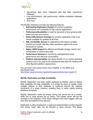 © 2015, Oracle Corporation and/or its affiliates 5
• Operational data store integrated with Big Data repositories
(Hadoop)
• Low administration, high performance, reliable embedded database
applications
• And more
The MySQL Database provides the following features:
• Self-healing Replication Clusters to improve scalability,
performance and availability of high-volume applications.
• Performance/Scalability to meet the demands of ever growing data
loads and user concurrency.
• Online DDL/Schema Changes for dynamic applications that must
remain available for updates at all times.
• SQL and NoSQL Access for applications that require complex
queries and simple, fast Key Value operations against the same
transactional dataset.
• Native JSON Support for efficient and flexible storage, search and
manipulation of schema-less data.
• Performance Schema for monitoring user/application level
performance and resource consumption.
• Platform Interoperability that allows MySQL to run across operating
systems and to be used as the operational data store for Hadoop and
other Big Data platform deployments.	
You can learn more about what’s new in MySQL 5.7 for DBAs and
Developers here:
http://www.mysql.com/why-mysql/white-papers/whats-new-mysql-5-7/
MySQL Replication and High Availability
MySQL Replication has been widely deployed by MySQL users to deliver
both scalability and high availability. It is simple for users to rapidly create
multiple replicas of their database to scale-out beyond the capacity
constraints of a single instance, enabling them to serve rapidly growing
database workloads.
MySQL Replication works by simply having one server act as a master,
while one or more servers act as slaves. The master server will log the
changes to the database. Once these changes have been logged, they are
then sent and applied to the slave(s).
Replication is often employed in a scale-out implementation so that requests
that simply “read” data can be directed to slave servers. This allows
 