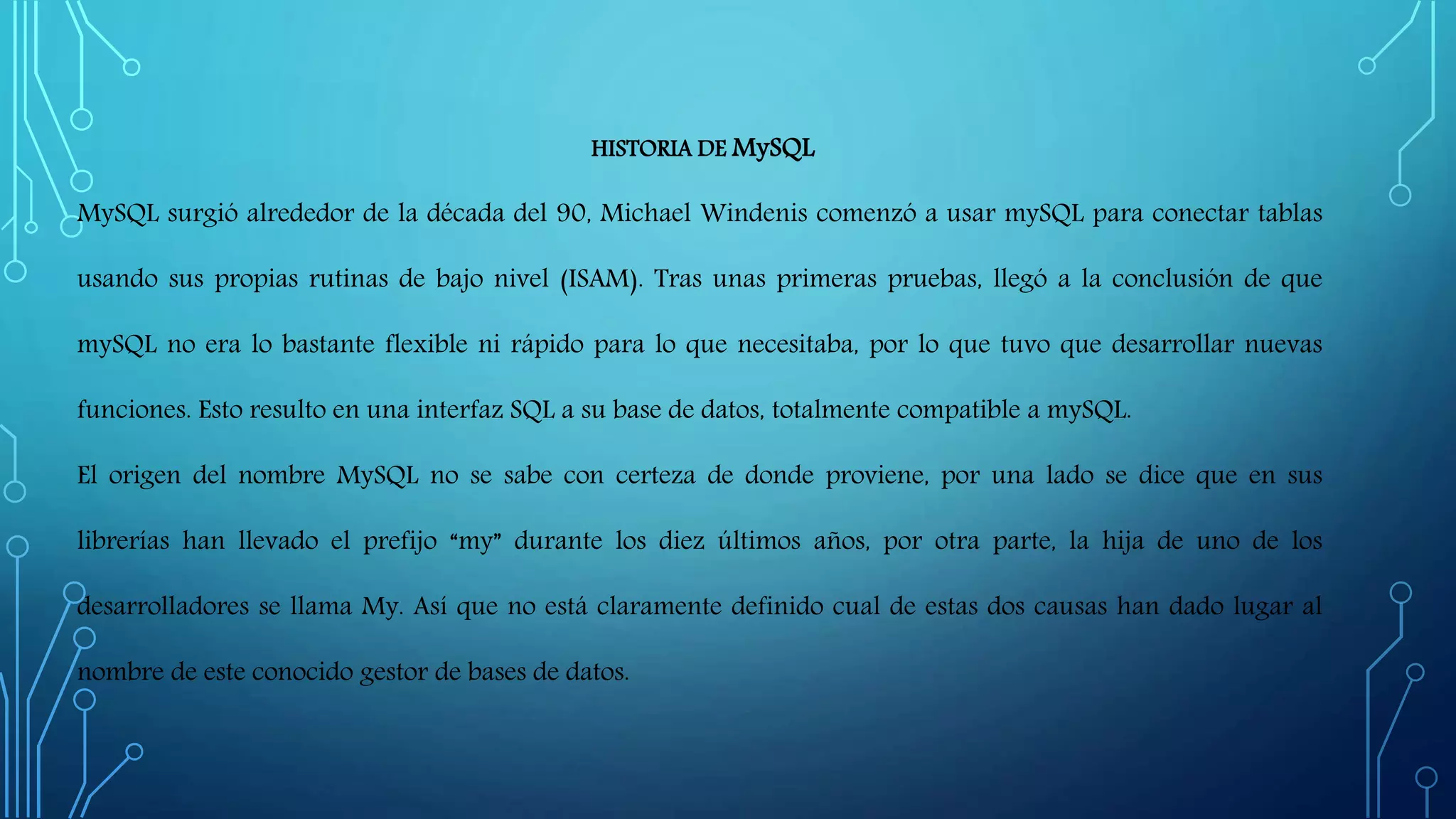 HISTORIA DE MySQL
MySQL surgió alrededor de la década del 90, Michael Windenis comenzó a usar mySQL para conectar tablas
usando sus propias rutinas de bajo nivel (ISAM). Tras unas primeras pruebas, llegó a la conclusión de que
mySQL no era lo bastante flexible ni rápido para lo que necesitaba, por lo que tuvo que desarrollar nuevas
funciones. Esto resulto en una interfaz SQL a su base de datos, totalmente compatible a mySQL.
El origen del nombre MySQL no se sabe con certeza de donde proviene, por una lado se dice que en sus
librerías han llevado el prefijo “my” durante los diez últimos años, por otra parte, la hija de uno de los
desarrolladores se llama My. Así que no está claramente definido cual de estas dos causas han dado lugar al
nombre de este conocido gestor de bases de datos.
 