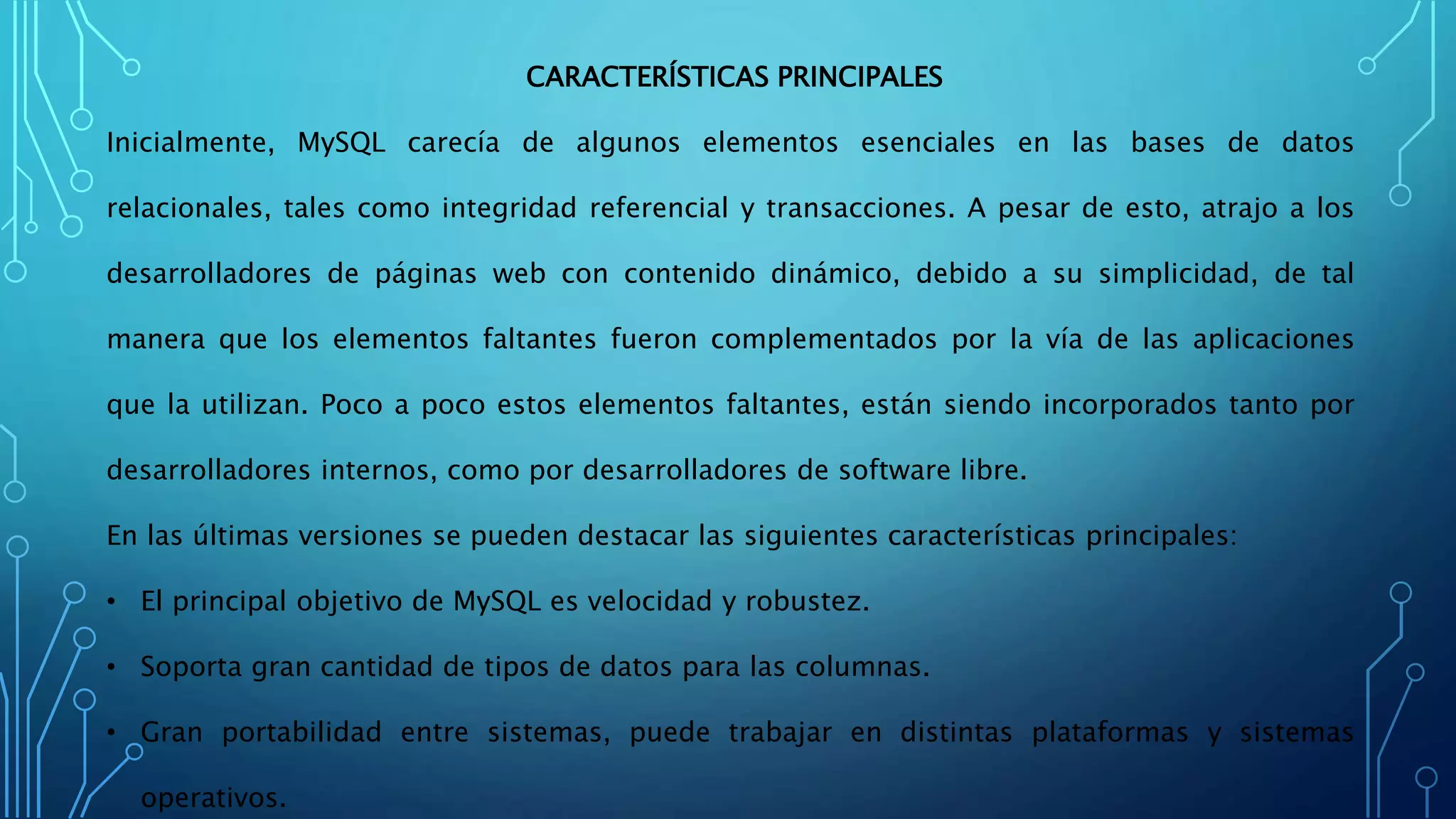 CARACTERÍSTICAS PRINCIPALES
Inicialmente, MySQL carecía de algunos elementos esenciales en las bases de datos
relacionales, tales como integridad referencial y transacciones. A pesar de esto, atrajo a los
desarrolladores de páginas web con contenido dinámico, debido a su simplicidad, de tal
manera que los elementos faltantes fueron complementados por la vía de las aplicaciones
que la utilizan. Poco a poco estos elementos faltantes, están siendo incorporados tanto por
desarrolladores internos, como por desarrolladores de software libre.
En las últimas versiones se pueden destacar las siguientes características principales:
• El principal objetivo de MySQL es velocidad y robustez.
• Soporta gran cantidad de tipos de datos para las columnas.
• Gran portabilidad entre sistemas, puede trabajar en distintas plataformas y sistemas
operativos.
 