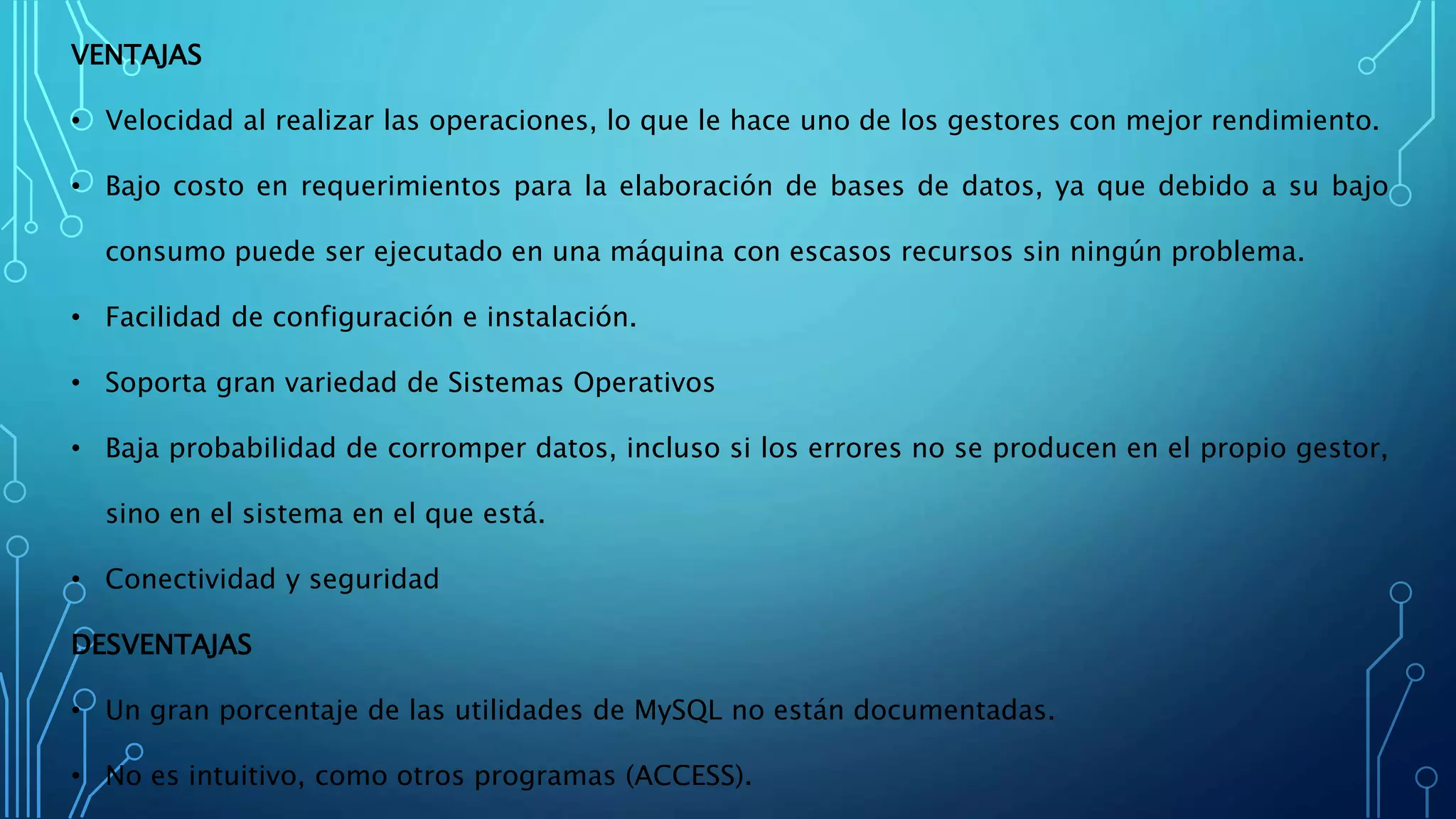 VENTAJAS
• Velocidad al realizar las operaciones, lo que le hace uno de los gestores con mejor rendimiento.
• Bajo costo en requerimientos para la elaboración de bases de datos, ya que debido a su bajo
consumo puede ser ejecutado en una máquina con escasos recursos sin ningún problema.
• Facilidad de configuración e instalación.
• Soporta gran variedad de Sistemas Operativos
• Baja probabilidad de corromper datos, incluso si los errores no se producen en el propio gestor,
sino en el sistema en el que está.
• Conectividad y seguridad
DESVENTAJAS
• Un gran porcentaje de las utilidades de MySQL no están documentadas.
• No es intuitivo, como otros programas (ACCESS).
 