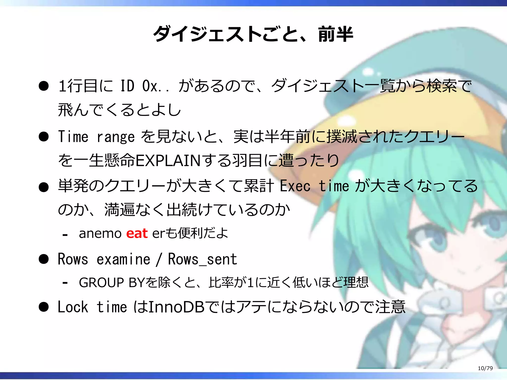 ダイジェストごと、前半
1⾏目に ID 0x.. があるので、ダイジェスト⼀覧から検索で
⾶んでくるとよし
Time range を⾒ないと、実は半年前に撲滅されたクエリー
を⼀⽣懸命EXPLAINする⽻目に遭ったり
単発のクエリーが⼤きくて累計 Exec time が⼤きくなってる
のか、満遍なく出続けているのか
anemo eat erも便利だよ-
Rows examine / Rows_sent
GROUP BYを除くと、⽐率が1に近く低いほど理想-
Lock time はInnoDBではアテにならないので注意
10/79
 