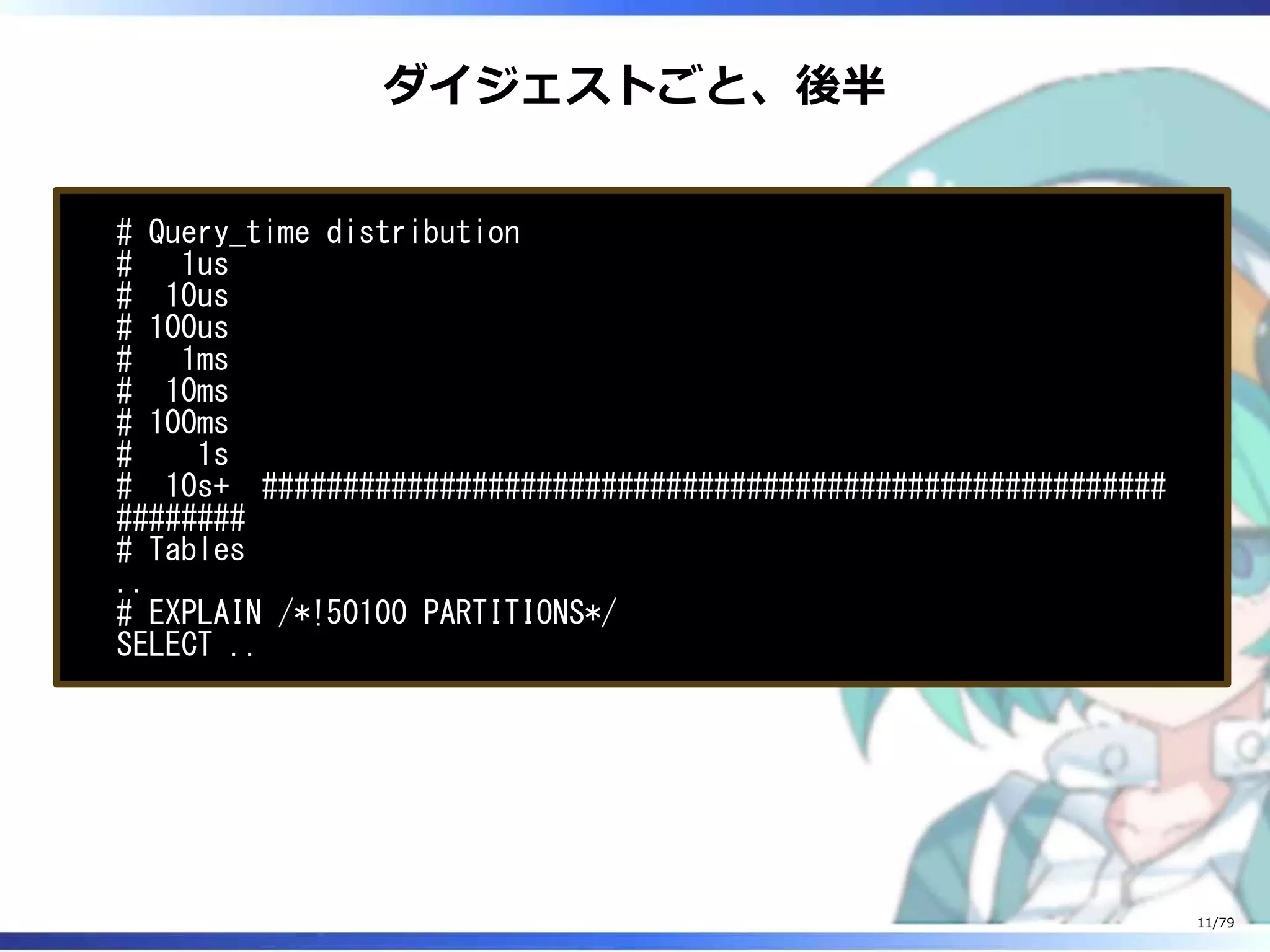 ダイジェストごと、後半
# Query_time distribution
# 1us
# 10us
# 100us
# 1ms
# 10ms
# 100ms
# 1s
# 10s+ ########################################################
########
# Tables
..
# EXPLAIN /*!50100 PARTITIONS*/
SELECT ..
11/79
 