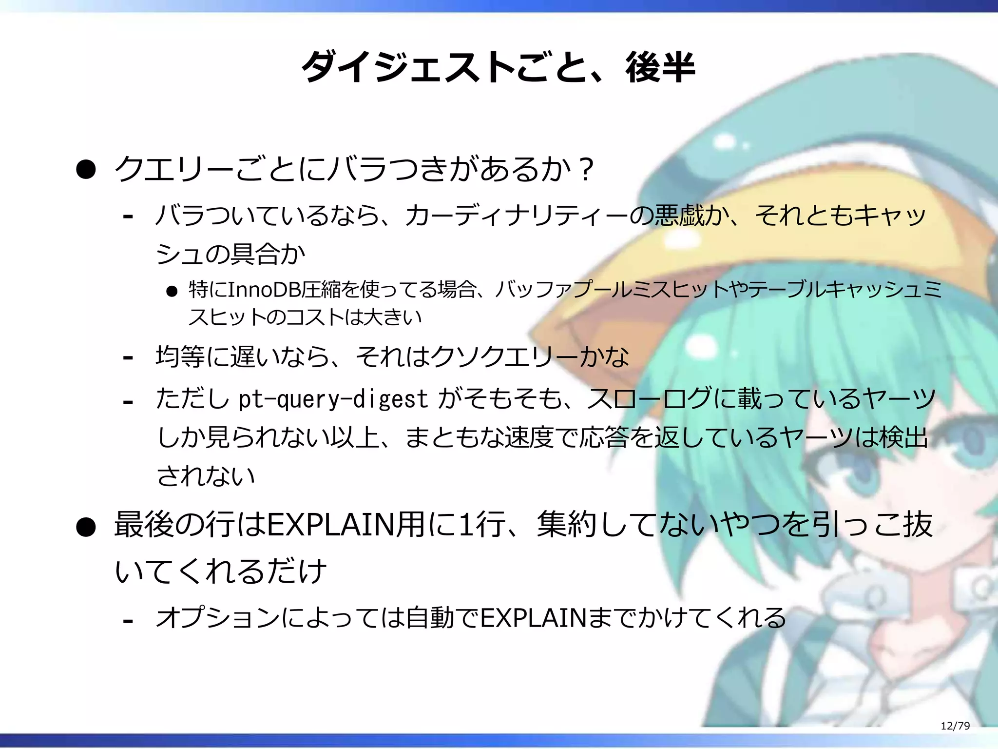 ダイジェストごと、後半
クエリーごとにバラつきがあるか︖
バラついているなら、カーディナリティーの悪戯か、それともキャッ
シュの具合か
特にInnoDB圧縮を使ってる場合、バッファプールミスヒットやテーブルキャッシュミ
スヒットのコストは⼤きい
-
均等に遅いなら、それはクソクエリーかな-
ただし pt-query-digest がそもそも、スローログに載っているヤーツ
しか⾒られない以上、まともな速度で応答を返しているヤーツは検出
されない
-
最後の⾏はEXPLAIN⽤に1⾏、集約してないやつを引っこ抜
いてくれるだけ
オプションによっては⾃動でEXPLAINまでかけてくれる-
12/79
 