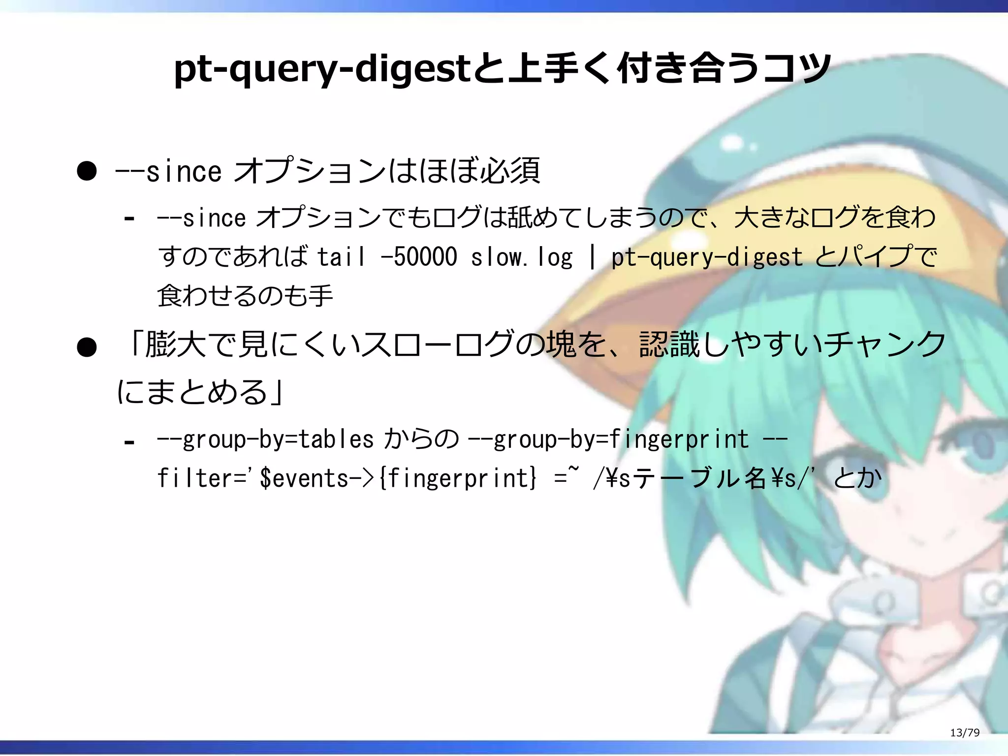 pt-query-digestと上⼿く付き合うコツ
--since オプションはほぼ必須
--since オプションでもログは舐めてしまうので、⼤きなログを⾷わ
すのであれば tail -50000 slow.log | pt-query-digest とパイプで
⾷わせるのも⼿
-
「膨⼤で⾒にくいスローログの塊を、認識しやすいチャンク
にまとめる」
--group-by=tables からの --group-by=fingerprint --
filter='$events->{fingerprint} =~ /sテーブル名s/' とか
-
13/79
 