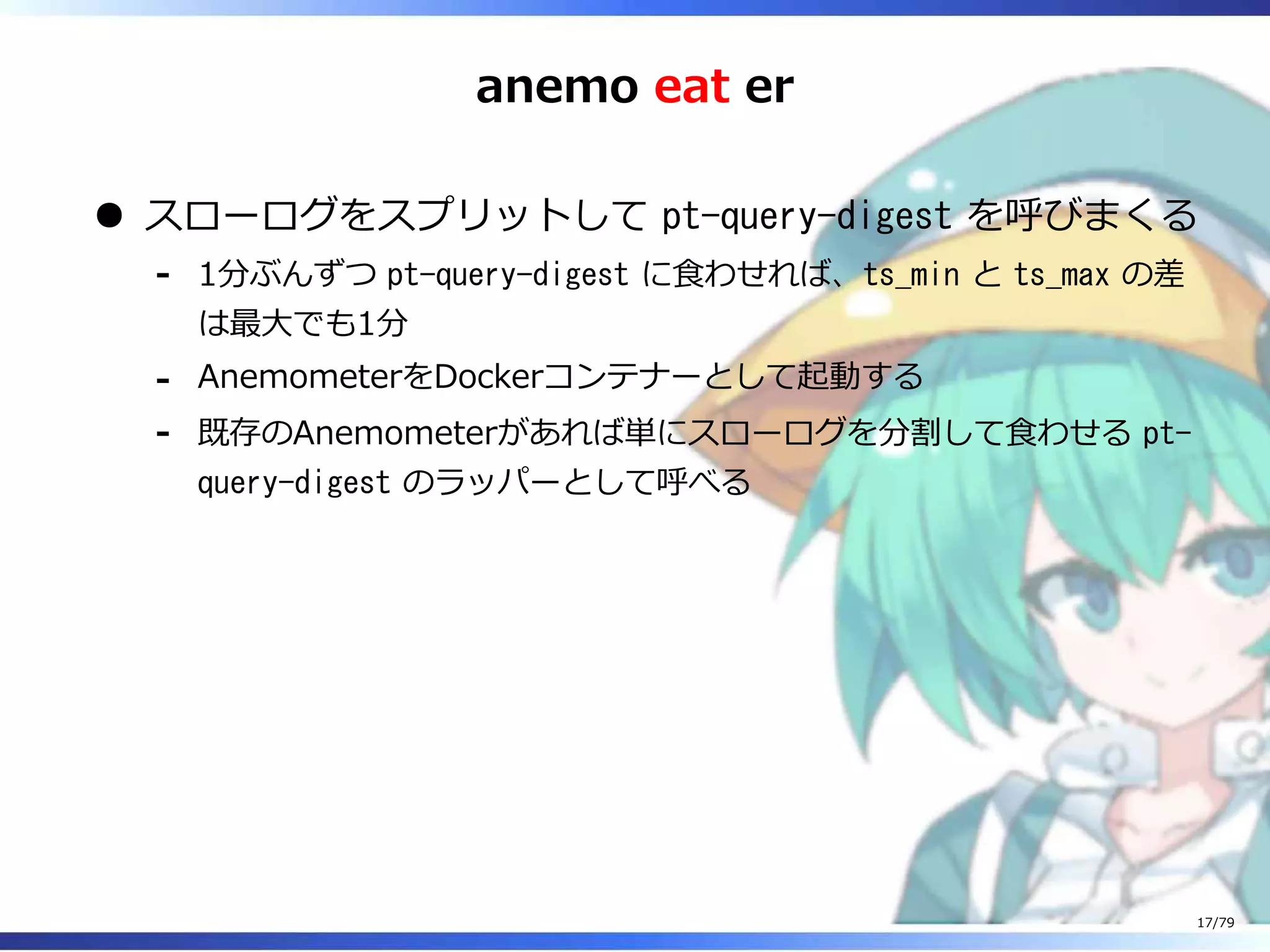 anemo eat er
スローログをスプリットして pt-query-digest を呼びまくる
1分ぶんずつ pt-query-digest に⾷わせれば、ts_min と ts_max の差
は最⼤でも1分
-
AnemometerをDockerコンテナーとして起動する-
既存のAnemometerがあれば単にスローログを分割して⾷わせる pt-
query-digest のラッパーとして呼べる
-
17/79
 