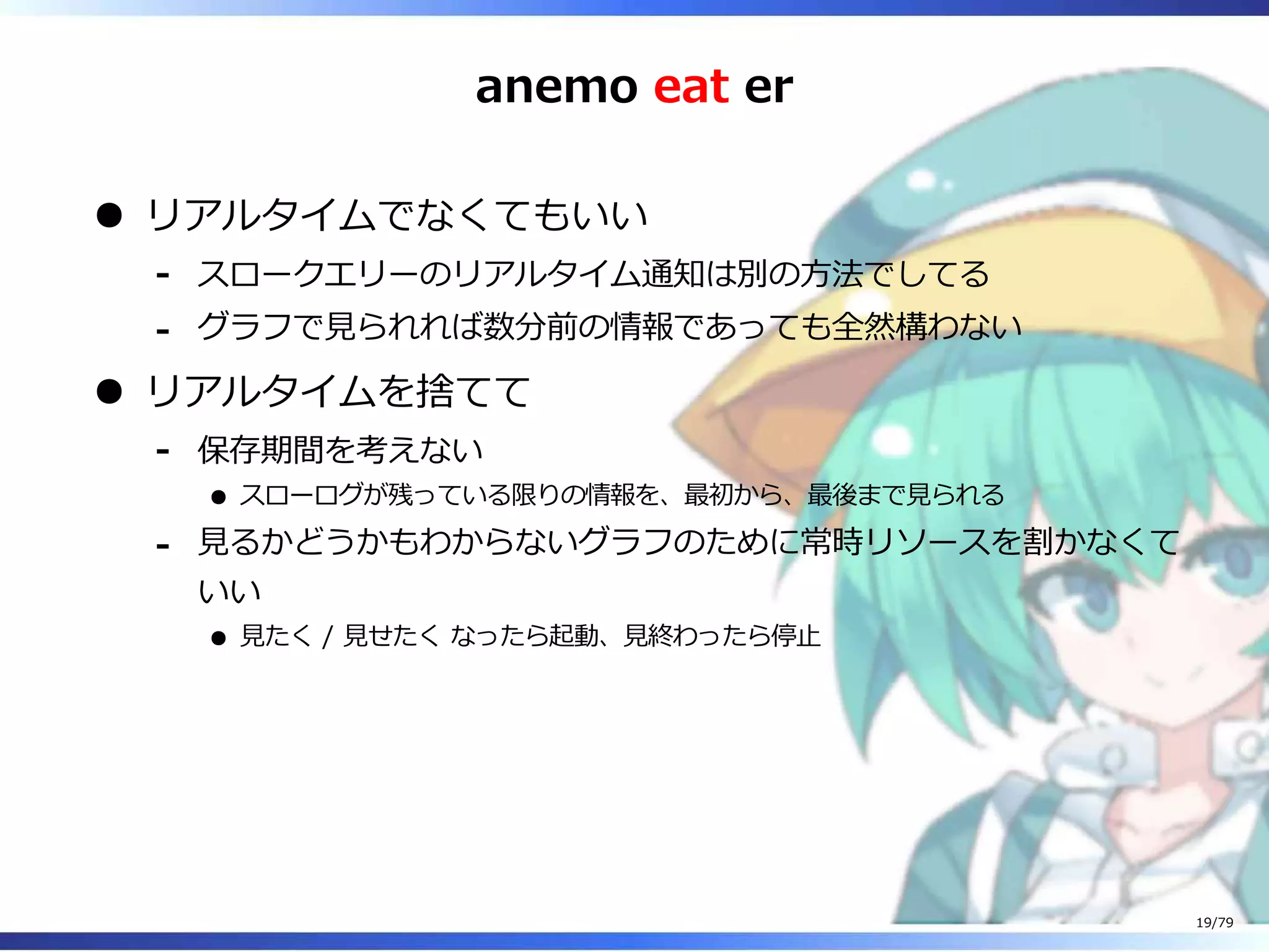 anemo eat er
リアルタイムでなくてもいい
スロークエリーのリアルタイム通知は別の⽅法でしてる-
グラフで⾒られれば数分前の情報であっても全然構わない-
リアルタイムを捨てて
保存期間を考えない
スローログが残っている限りの情報を、最初から、最後まで⾒られる
-
⾒るかどうかもわからないグラフのために常時リソースを割かなくて
いい
⾒たく / ⾒せたく なったら起動、⾒終わったら停⽌
-
19/79
 