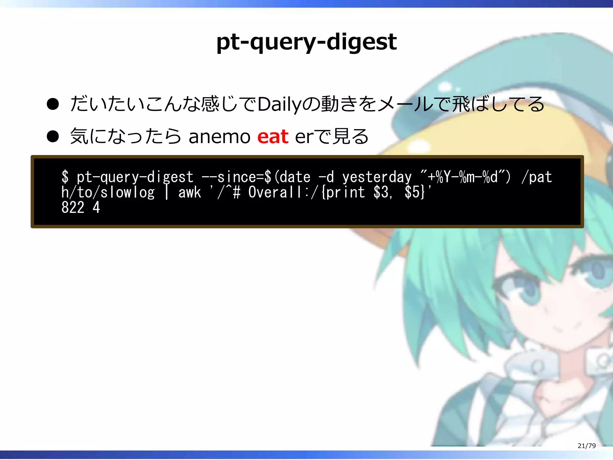 pt-query-digest
だいたいこんな感じでDailyの動きをメールで⾶ばしてる
気になったら anemo eat erで⾒る
$ pt-query-digest --since=$(date -d yesterday "+%Y-%m-%d") /pat
h/to/slowlog | awk '/^# Overall:/{print $3, $5}'
822 4
21/79
 