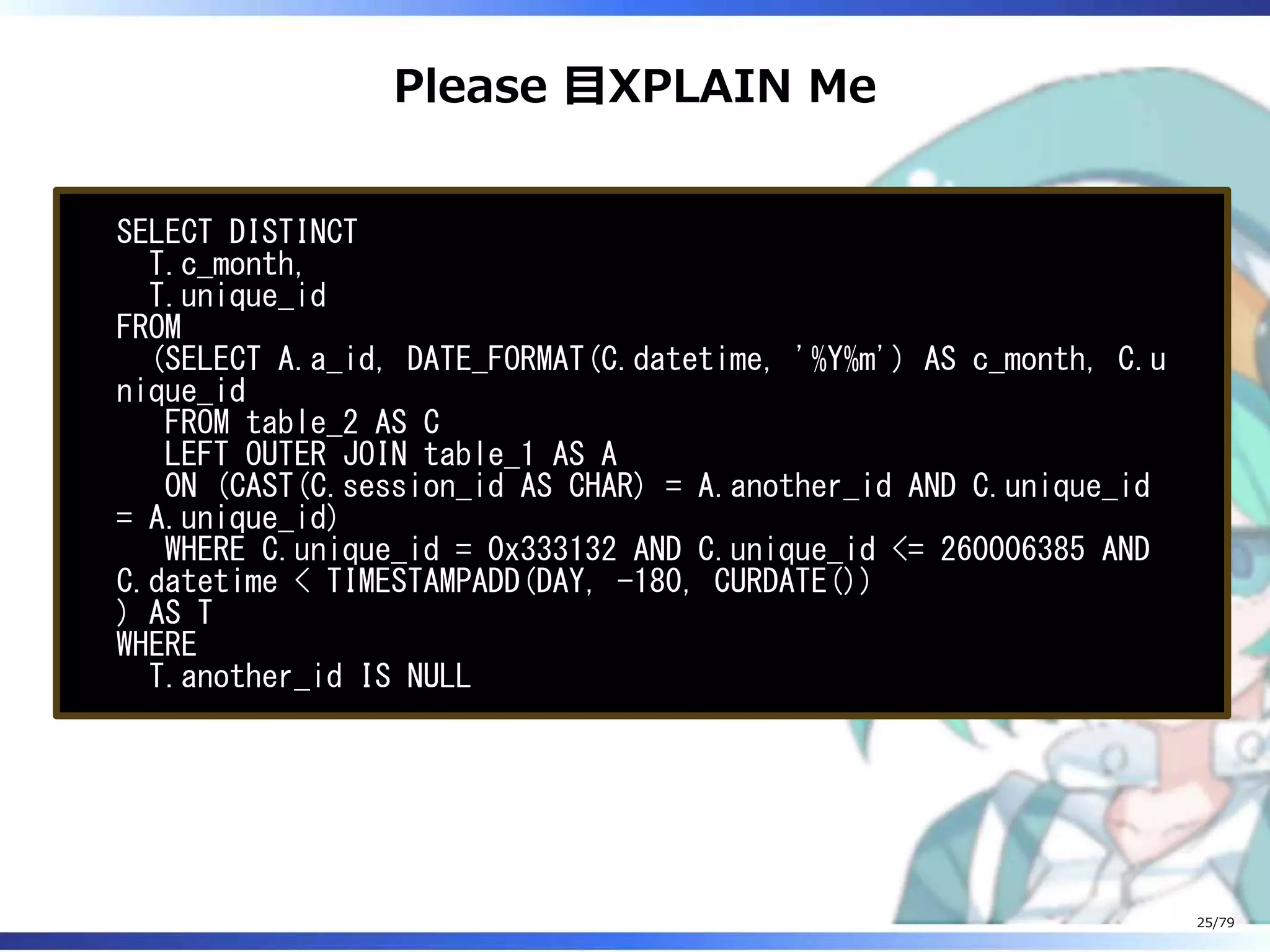 Please 目XPLAIN Me
SELECT DISTINCT
T.c_month,
T.unique_id
FROM
(SELECT A.a_id, DATE_FORMAT(C.datetime, '%Y%m') AS c_month, C.u
nique_id
FROM table_2 AS C
LEFT OUTER JOIN table_1 AS A
ON (CAST(C.session_id AS CHAR) = A.another_id AND C.unique_id
= A.unique_id)
WHERE C.unique_id = 0x333132 AND C.unique_id <= 260006385 AND
C.datetime < TIMESTAMPADD(DAY, -180, CURDATE())
) AS T
WHERE
T.another_id IS NULL
25/79
 