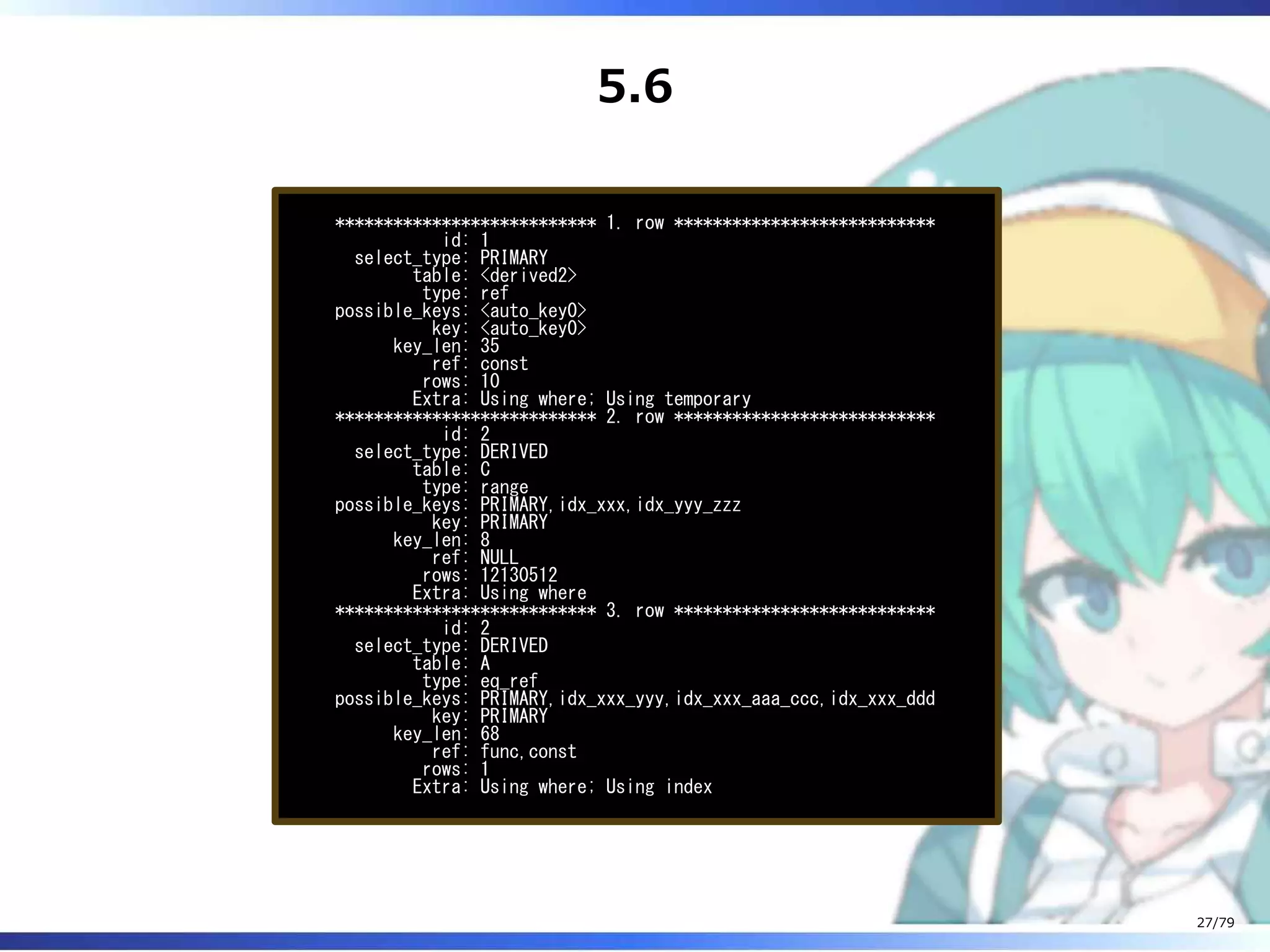 5.6
*************************** 1. row ***************************
id: 1
select_type: PRIMARY
table: <derived2>
type: ref
possible_keys: <auto_key0>
key: <auto_key0>
key_len: 35
ref: const
rows: 10
Extra: Using where; Using temporary
*************************** 2. row ***************************
id: 2
select_type: DERIVED
table: C
type: range
possible_keys: PRIMARY,idx_xxx,idx_yyy_zzz
key: PRIMARY
key_len: 8
ref: NULL
rows: 12130512
Extra: Using where
*************************** 3. row ***************************
id: 2
select_type: DERIVED
table: A
type: eq_ref
possible_keys: PRIMARY,idx_xxx_yyy,idx_xxx_aaa_ccc,idx_xxx_ddd
key: PRIMARY
key_len: 68
ref: func,const
rows: 1
Extra: Using where; Using index
27/79
 