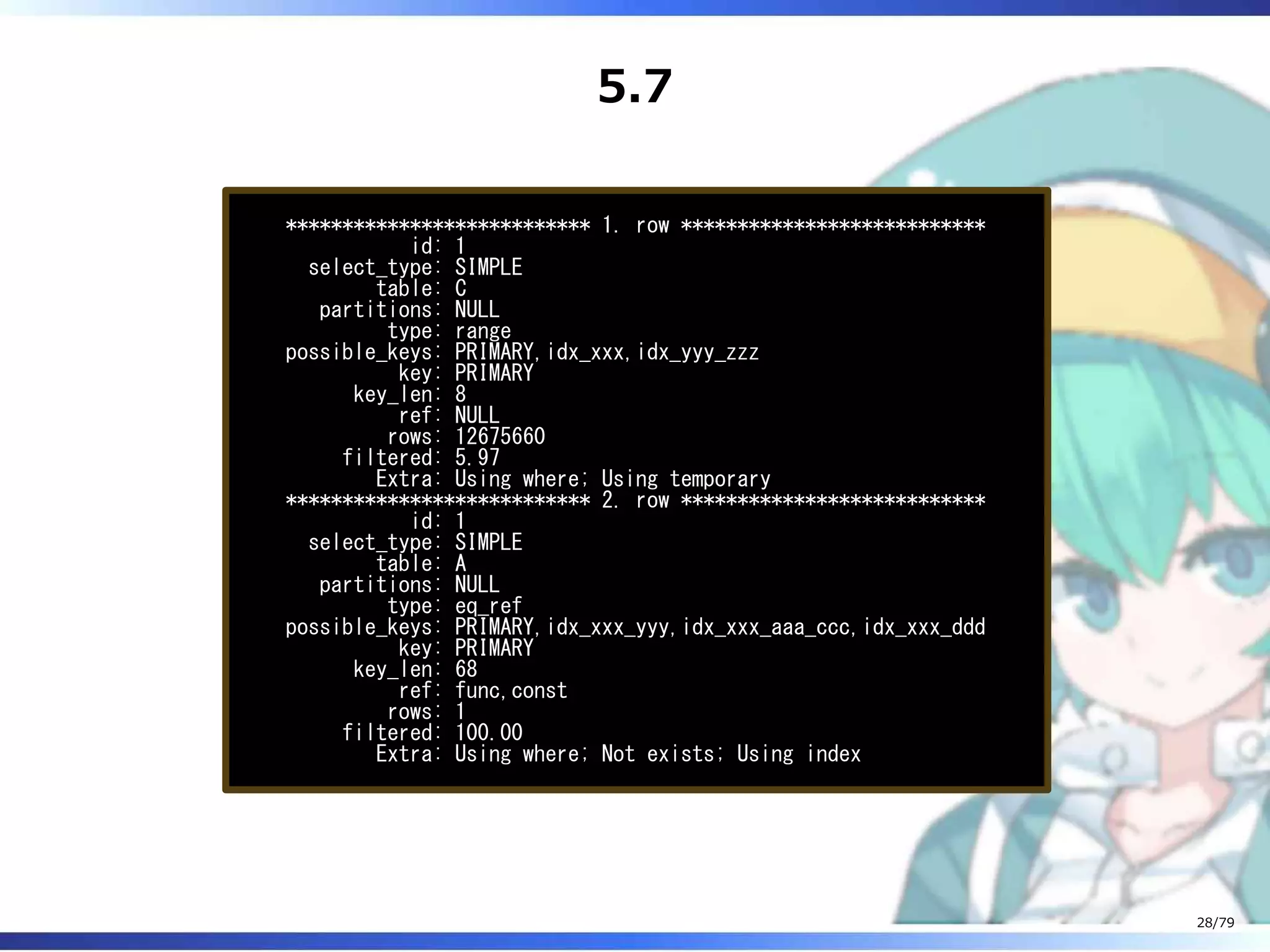 5.7
*************************** 1. row ***************************
id: 1
select_type: SIMPLE
table: C
partitions: NULL
type: range
possible_keys: PRIMARY,idx_xxx,idx_yyy_zzz
key: PRIMARY
key_len: 8
ref: NULL
rows: 12675660
filtered: 5.97
Extra: Using where; Using temporary
*************************** 2. row ***************************
id: 1
select_type: SIMPLE
table: A
partitions: NULL
type: eq_ref
possible_keys: PRIMARY,idx_xxx_yyy,idx_xxx_aaa_ccc,idx_xxx_ddd
key: PRIMARY
key_len: 68
ref: func,const
rows: 1
filtered: 100.00
Extra: Using where; Not exists; Using index
28/79
 