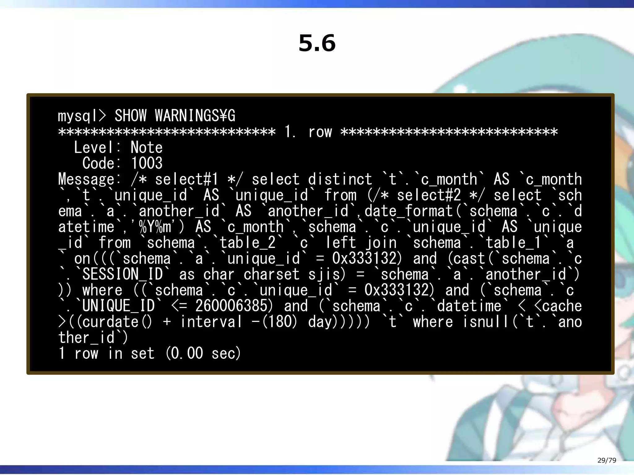 5.6
mysql> SHOW WARNINGSG
*************************** 1. row ***************************
Level: Note
Code: 1003
Message: /* select#1 */ select distinct `t`.`c_month` AS `c_month
`,`t`.`unique_id` AS `unique_id` from (/* select#2 */ select `sch
ema`.`a`.`another_id` AS `another_id`,date_format(`schema`.`c`.`d
atetime`,'%Y%m') AS `c_month`,`schema`.`c`.`unique_id` AS `unique
_id` from `schema`.`table_2` `c` left join `schema`.`table_1` `a
` on(((`schema`.`a`.`unique_id` = 0x333132) and (cast(`schema`.`c
`.`SESSION_ID` as char charset sjis) = `schema`.`a`.`another_id`)
)) where ((`schema`.`c`.`unique_id` = 0x333132) and (`schema`.`c
`.`UNIQUE_ID` <= 260006385) and (`schema`.`c`.`datetime` < <cache
>((curdate() + interval -(180) day))))) `t` where isnull(`t`.`ano
ther_id`)
1 row in set (0.00 sec)
29/79
 