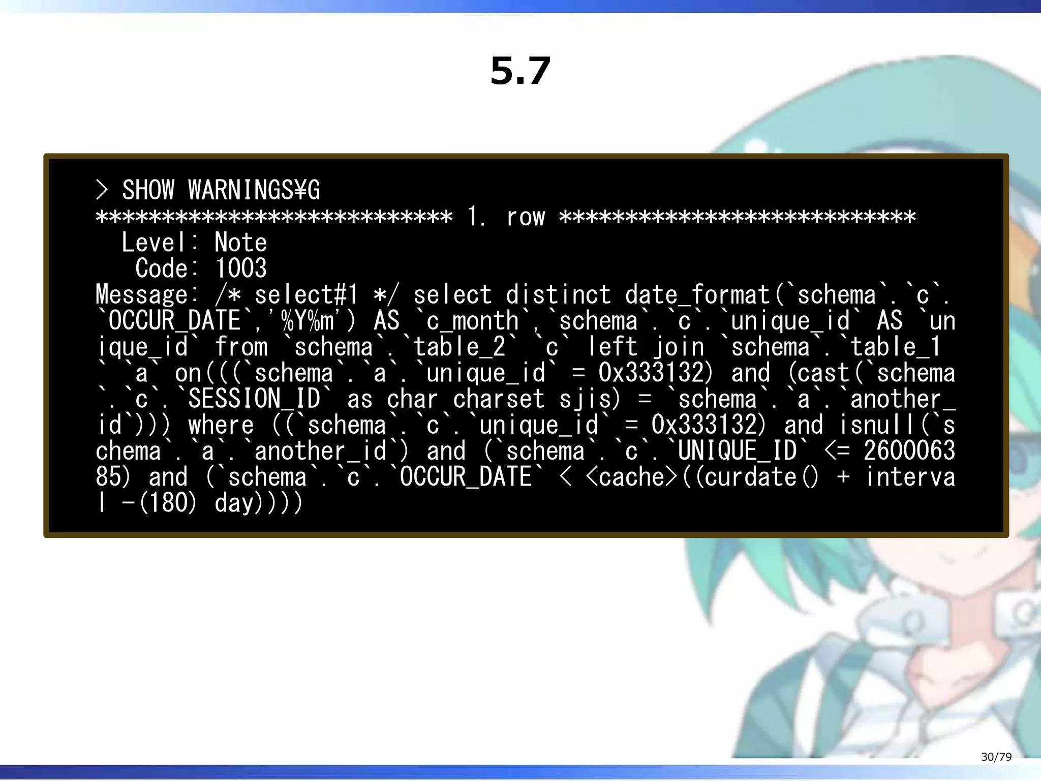 5.7
> SHOW WARNINGSG
*************************** 1. row ***************************
Level: Note
Code: 1003
Message: /* select#1 */ select distinct date_format(`schema`.`c`.
`OCCUR_DATE`,'%Y%m') AS `c_month`,`schema`.`c`.`unique_id` AS `un
ique_id` from `schema`.`table_2` `c` left join `schema`.`table_1
` `a` on(((`schema`.`a`.`unique_id` = 0x333132) and (cast(`schema
`.`c`.`SESSION_ID` as char charset sjis) = `schema`.`a`.`another_
id`))) where ((`schema`.`c`.`unique_id` = 0x333132) and isnull(`s
chema`.`a`.`another_id`) and (`schema`.`c`.`UNIQUE_ID` <= 2600063
85) and (`schema`.`c`.`OCCUR_DATE` < <cache>((curdate() + interva
l -(180) day))))
30/79
 