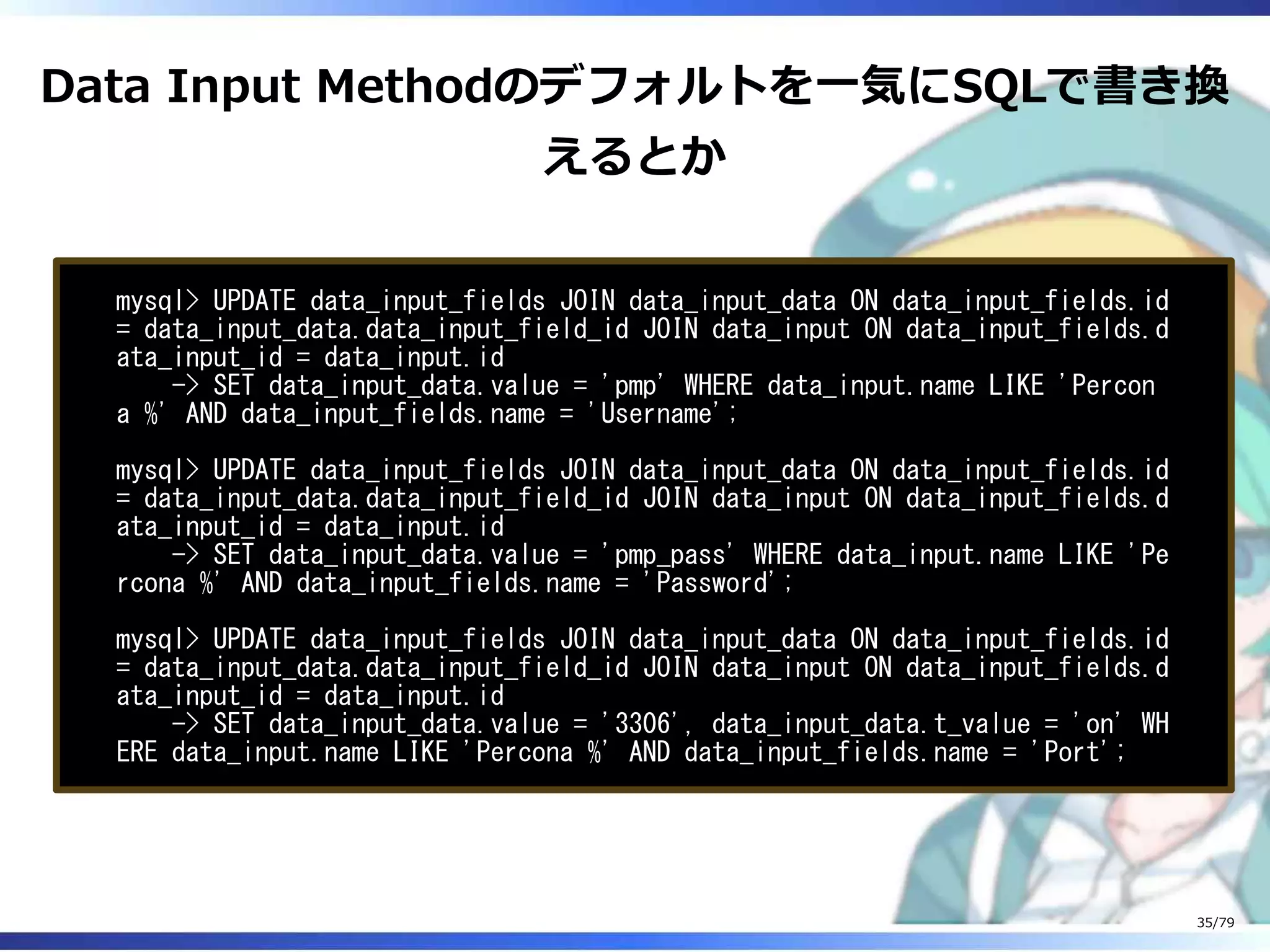 Data Input Methodのデフォルトを⼀気にSQLで書き換
えるとか
mysql> UPDATE data_input_fields JOIN data_input_data ON data_input_fields.id
= data_input_data.data_input_field_id JOIN data_input ON data_input_fields.d
ata_input_id = data_input.id
-> SET data_input_data.value = 'pmp' WHERE data_input.name LIKE 'Percon
a %' AND data_input_fields.name = 'Username';
mysql> UPDATE data_input_fields JOIN data_input_data ON data_input_fields.id
= data_input_data.data_input_field_id JOIN data_input ON data_input_fields.d
ata_input_id = data_input.id
-> SET data_input_data.value = 'pmp_pass' WHERE data_input.name LIKE 'Pe
rcona %' AND data_input_fields.name = 'Password';
mysql> UPDATE data_input_fields JOIN data_input_data ON data_input_fields.id
= data_input_data.data_input_field_id JOIN data_input ON data_input_fields.d
ata_input_id = data_input.id
-> SET data_input_data.value = '3306', data_input_data.t_value = 'on' WH
ERE data_input.name LIKE 'Percona %' AND data_input_fields.name = 'Port';
35/79
 