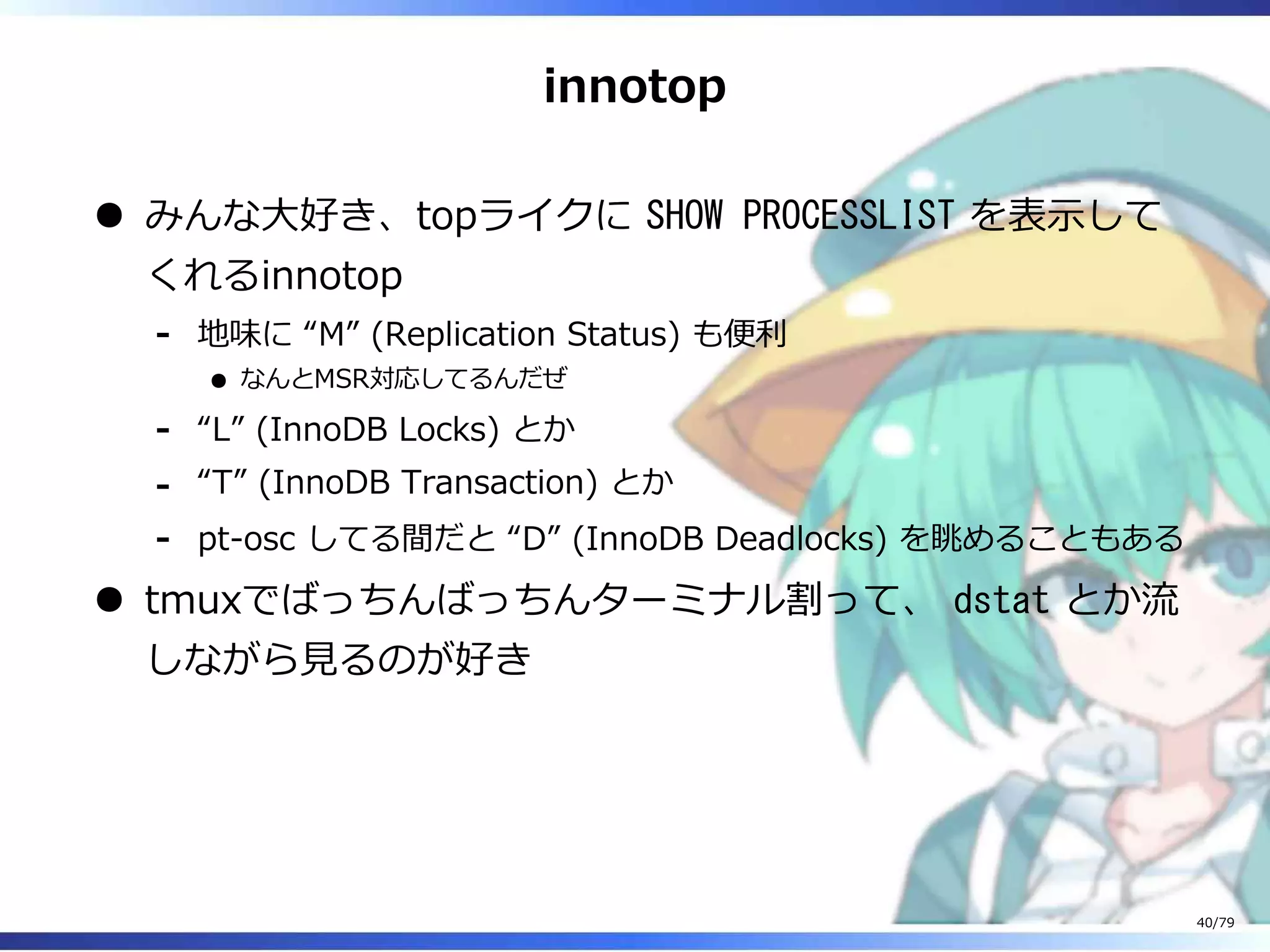 innotop
みんな⼤好き、topライクに SHOW PROCESSLIST を表⽰して
くれるinnotop
地味に “M” (Replication Status) も便利
なんとMSR対応してるんだぜ
-
“L” (InnoDB Locks) とか-
“T” (InnoDB Transaction) とか-
pt-osc してる間だと “D” (InnoDB Deadlocks) を眺めることもある-
tmuxでばっちんばっちんターミナル割って、 dstat とか流
しながら⾒るのが好き
40/79
 