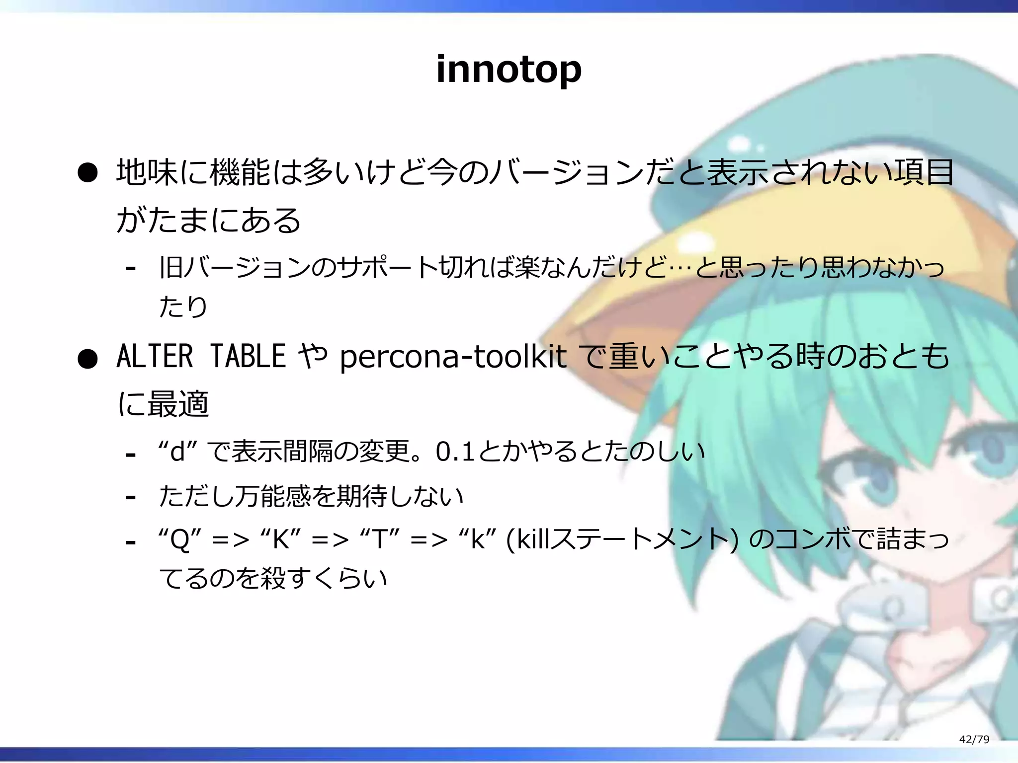 innotop
地味に機能は多いけど今のバージョンだと表⽰されない項目
がたまにある
旧バージョンのサポート切れば楽なんだけど…と思ったり思わなかっ
たり
-
ALTER TABLE や percona-toolkit で重いことやる時のおとも
に最適
“d” で表⽰間隔の変更。0.1とかやるとたのしい-
ただし万能感を期待しない-
“Q” => “K” => “T” => “k” (killステートメント) のコンボで詰まっ
てるのを殺すくらい
-
42/79
 