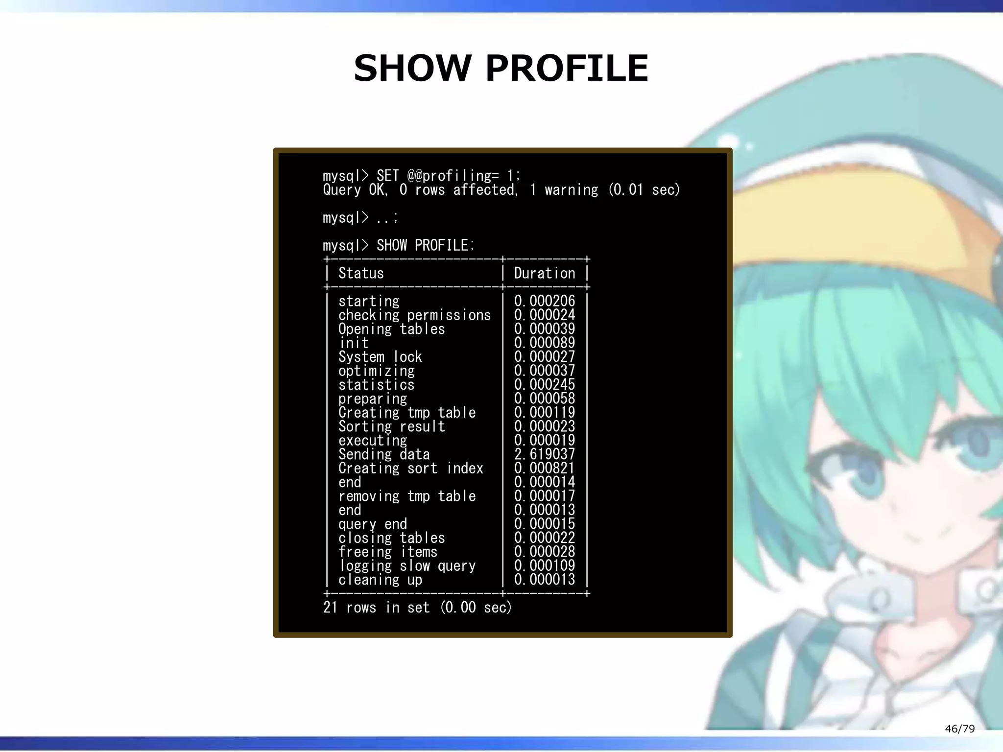 SHOW PROFILE
mysql> SET @@profiling= 1;
Query OK, 0 rows affected, 1 warning (0.01 sec)
mysql> ..;
mysql> SHOW PROFILE;
+----------------------+----------+
| Status | Duration |
+----------------------+----------+
| starting | 0.000206 |
| checking permissions | 0.000024 |
| Opening tables | 0.000039 |
| init | 0.000089 |
| System lock | 0.000027 |
| optimizing | 0.000037 |
| statistics | 0.000245 |
| preparing | 0.000058 |
| Creating tmp table | 0.000119 |
| Sorting result | 0.000023 |
| executing | 0.000019 |
| Sending data | 2.619037 |
| Creating sort index | 0.000821 |
| end | 0.000014 |
| removing tmp table | 0.000017 |
| end | 0.000013 |
| query end | 0.000015 |
| closing tables | 0.000022 |
| freeing items | 0.000028 |
| logging slow query | 0.000109 |
| cleaning up | 0.000013 |
+----------------------+----------+
21 rows in set (0.00 sec)
46/79
 