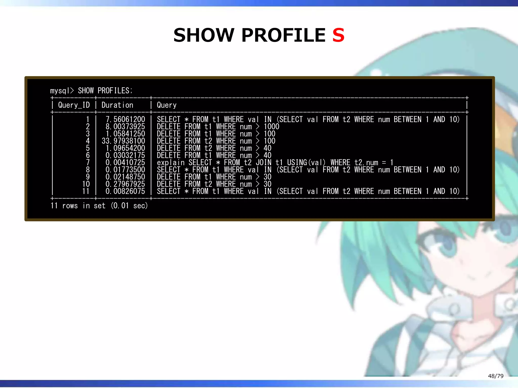 SHOW PROFILE S
mysql> SHOW PROFILES;
+----------+-------------+-------------------------------------------------------------------------------+
| Query_ID | Duration | Query |
+----------+-------------+-------------------------------------------------------------------------------+
| 1 | 7.56061200 | SELECT * FROM t1 WHERE val IN (SELECT val FROM t2 WHERE num BETWEEN 1 AND 10) |
| 2 | 8.00373925 | DELETE FROM t1 WHERE num > 1000 |
| 3 | 1.05841250 | DELETE FROM t1 WHERE num > 100 |
| 4 | 33.97938100 | DELETE FROM t2 WHERE num > 100 |
| 5 | 1.09654200 | DELETE FROM t2 WHERE num > 40 |
| 6 | 0.03032175 | DELETE FROM t1 WHERE num > 40 |
| 7 | 0.00410725 | explain SELECT * FROM t2 JOIN t1 USING(val) WHERE t2.num = 1 |
| 8 | 0.01773500 | SELECT * FROM t1 WHERE val IN (SELECT val FROM t2 WHERE num BETWEEN 1 AND 10) |
| 9 | 0.02148750 | DELETE FROM t1 WHERE num > 30 |
| 10 | 0.27967925 | DELETE FROM t2 WHERE num > 30 |
| 11 | 0.00826075 | SELECT * FROM t1 WHERE val IN (SELECT val FROM t2 WHERE num BETWEEN 1 AND 10) |
+----------+-------------+-------------------------------------------------------------------------------+
11 rows in set (0.01 sec)
48/79
 