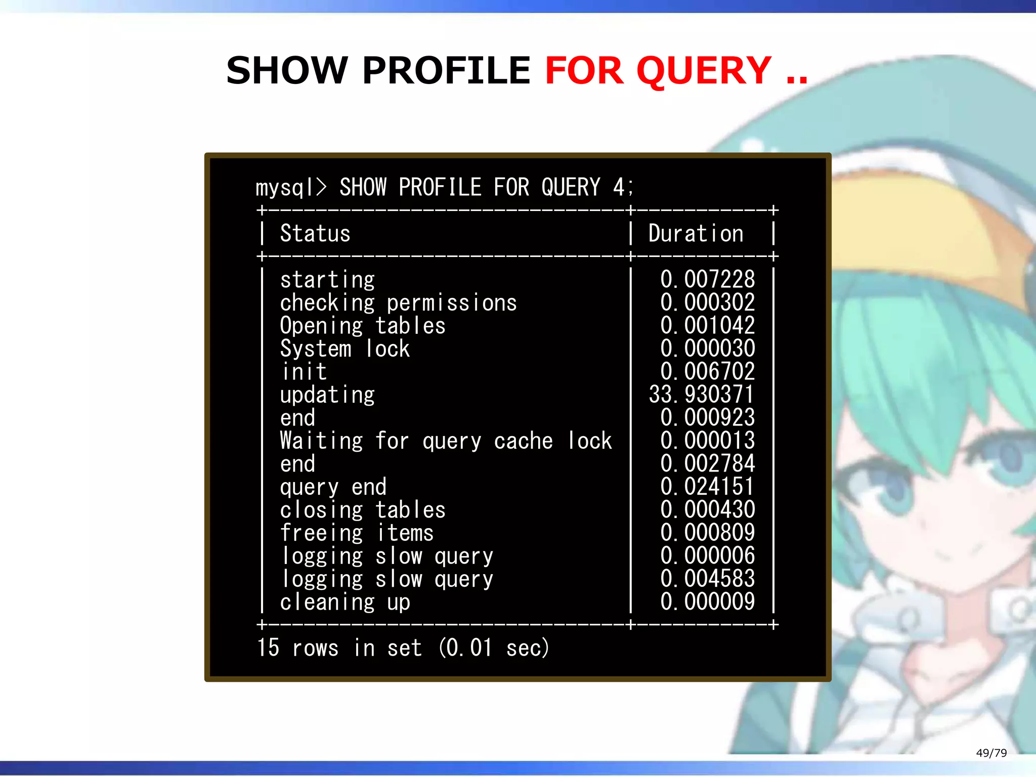 SHOW PROFILE FOR QUERY ..
mysql> SHOW PROFILE FOR QUERY 4;
+------------------------------+-----------+
| Status | Duration |
+------------------------------+-----------+
| starting | 0.007228 |
| checking permissions | 0.000302 |
| Opening tables | 0.001042 |
| System lock | 0.000030 |
| init | 0.006702 |
| updating | 33.930371 |
| end | 0.000923 |
| Waiting for query cache lock | 0.000013 |
| end | 0.002784 |
| query end | 0.024151 |
| closing tables | 0.000430 |
| freeing items | 0.000809 |
| logging slow query | 0.000006 |
| logging slow query | 0.004583 |
| cleaning up | 0.000009 |
+------------------------------+-----------+
15 rows in set (0.01 sec)
49/79
 