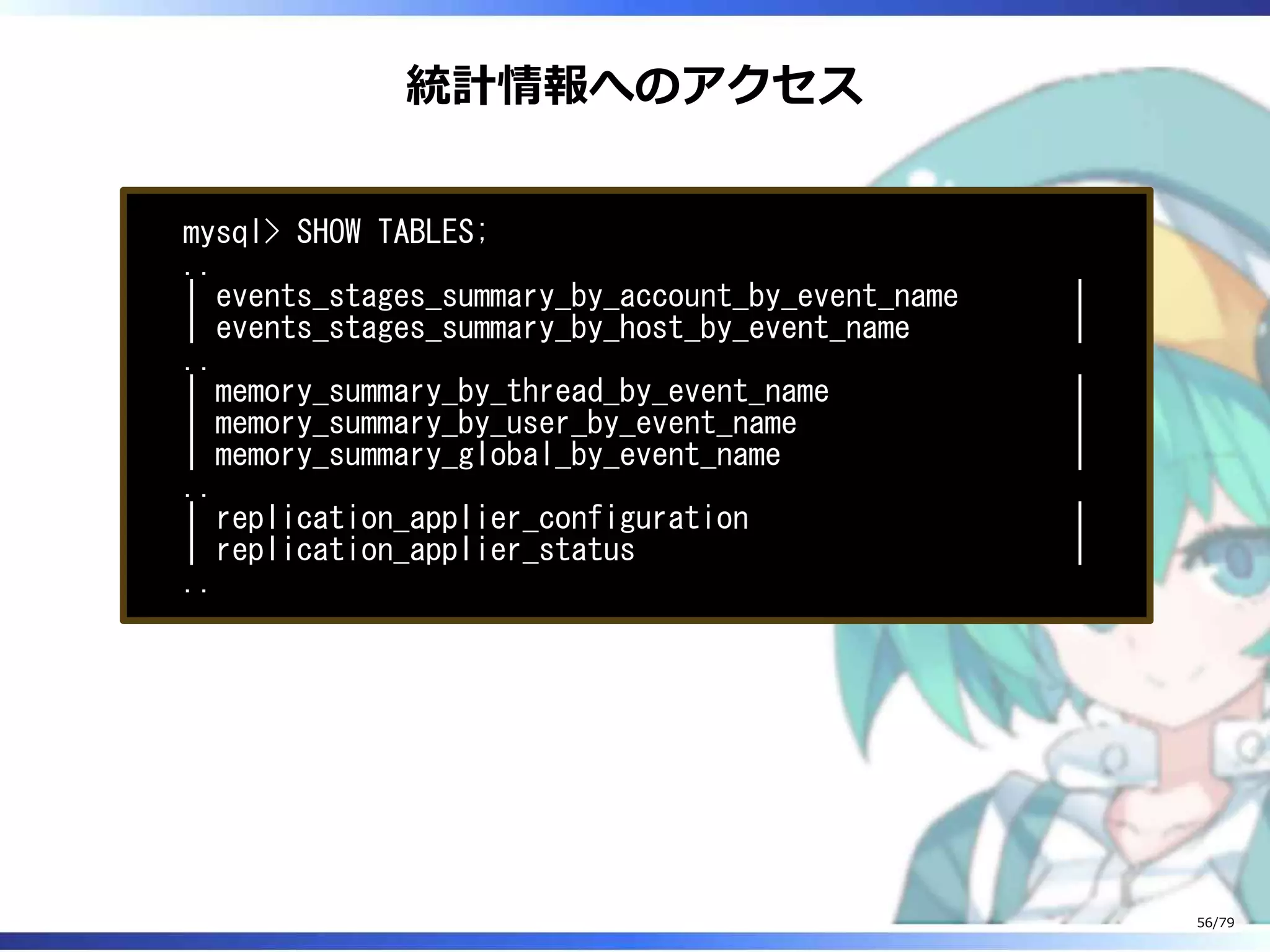 統計情報へのアクセス
mysql> SHOW TABLES;
..
| events_stages_summary_by_account_by_event_name |
| events_stages_summary_by_host_by_event_name |
..
| memory_summary_by_thread_by_event_name |
| memory_summary_by_user_by_event_name |
| memory_summary_global_by_event_name |
..
| replication_applier_configuration |
| replication_applier_status |
..
56/79
 