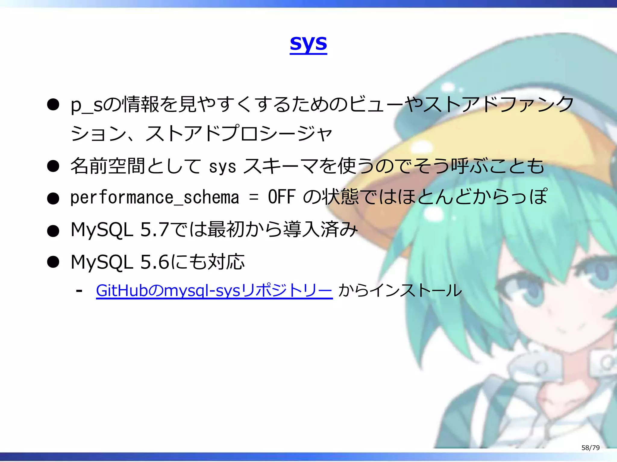 sys
p̲sの情報を⾒やすくするためのビューやストアドファンク
ション、ストアドプロシージャ
名前空間として sys スキーマを使うのでそう呼ぶことも
performance_schema = OFF の状態ではほとんどからっぽ
MySQL 5.7では最初から導⼊済み
MySQL 5.6にも対応
GitHubのmysql-sysリポジトリー からインストール-
58/79
 