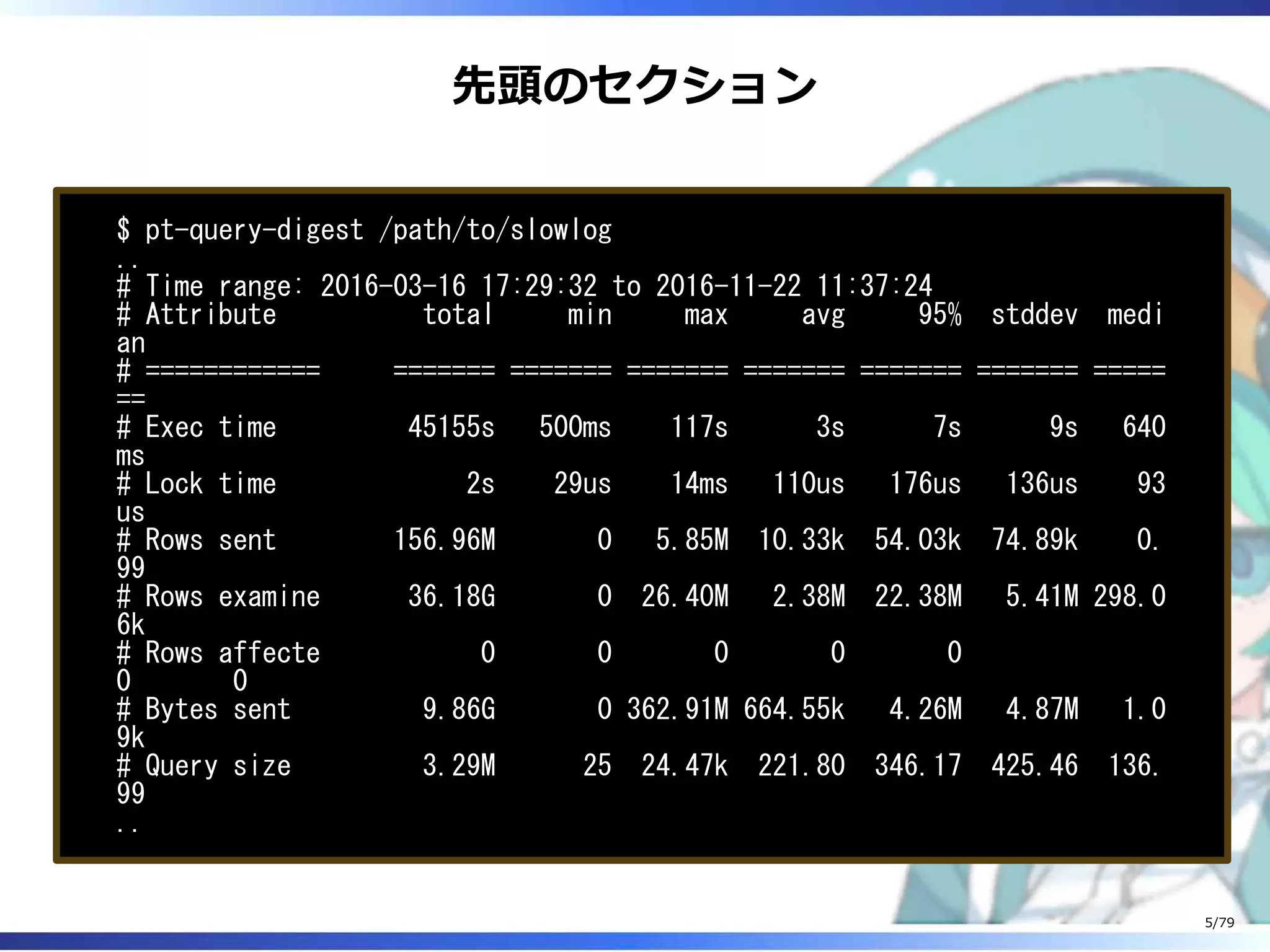 先頭のセクション
$ pt-query-digest /path/to/slowlog
..
# Time range: 2016-03-16 17:29:32 to 2016-11-22 11:37:24
# Attribute total min max avg 95% stddev medi
an
# ============ ======= ======= ======= ======= ======= ======= =====
==
# Exec time 45155s 500ms 117s 3s 7s 9s 640
ms
# Lock time 2s 29us 14ms 110us 176us 136us 93
us
# Rows sent 156.96M 0 5.85M 10.33k 54.03k 74.89k 0.
99
# Rows examine 36.18G 0 26.40M 2.38M 22.38M 5.41M 298.0
6k
# Rows affecte 0 0 0 0 0
0 0
# Bytes sent 9.86G 0 362.91M 664.55k 4.26M 4.87M 1.0
9k
# Query size 3.29M 25 24.47k 221.80 346.17 425.46 136.
99
..
5/79
 