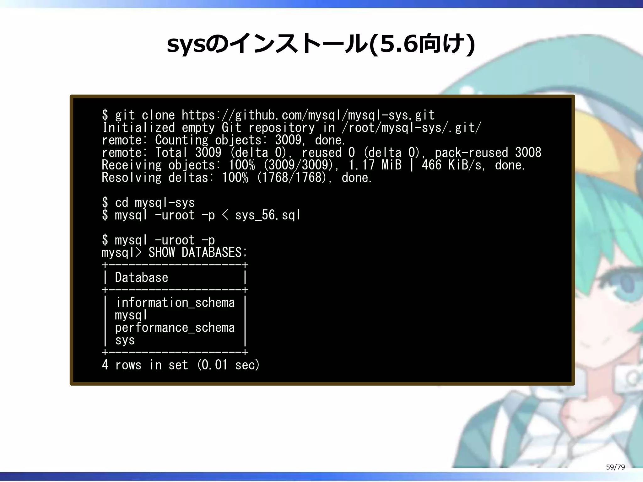 sysのインストール(5.6向け)
$ git clone https://github.com/mysql/mysql-sys.git
Initialized empty Git repository in /root/mysql-sys/.git/
remote: Counting objects: 3009, done.
remote: Total 3009 (delta 0), reused 0 (delta 0), pack-reused 3008
Receiving objects: 100% (3009/3009), 1.17 MiB | 466 KiB/s, done.
Resolving deltas: 100% (1768/1768), done.
$ cd mysql-sys
$ mysql -uroot -p < sys_56.sql
$ mysql -uroot -p
mysql> SHOW DATABASES;
+--------------------+
| Database |
+--------------------+
| information_schema |
| mysql |
| performance_schema |
| sys |
+--------------------+
4 rows in set (0.01 sec)
59/79
 