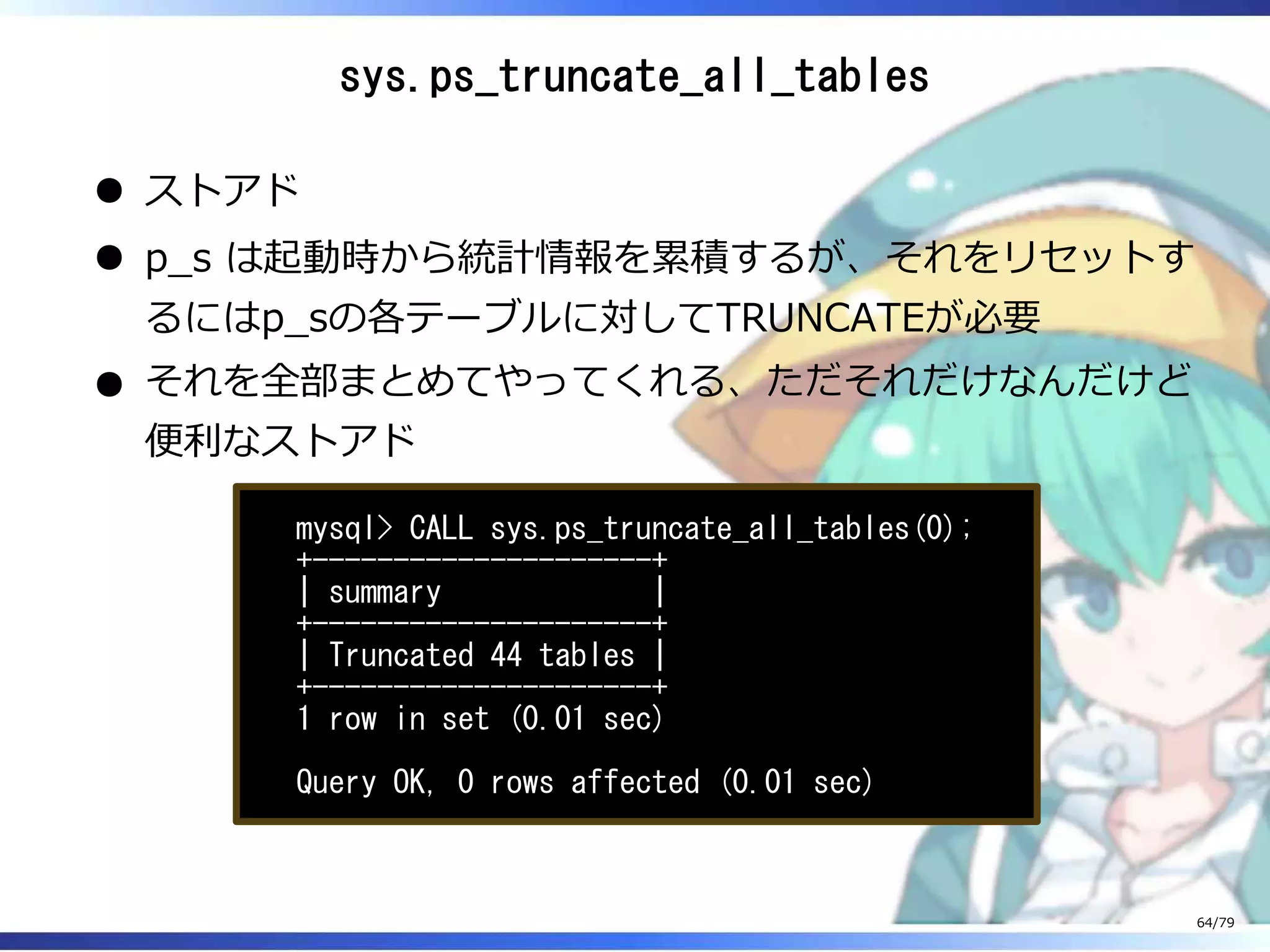 sys.ps_truncate_all_tables
ストアド
p̲s は起動時から統計情報を累積するが、それをリセットす
るにはp̲sの各テーブルに対してTRUNCATEが必要
それを全部まとめてやってくれる、ただそれだけなんだけど
便利なストアド
mysql> CALL sys.ps_truncate_all_tables(0);
+---------------------+
| summary |
+---------------------+
| Truncated 44 tables |
+---------------------+
1 row in set (0.01 sec)
Query OK, 0 rows affected (0.01 sec)
64/79
 
