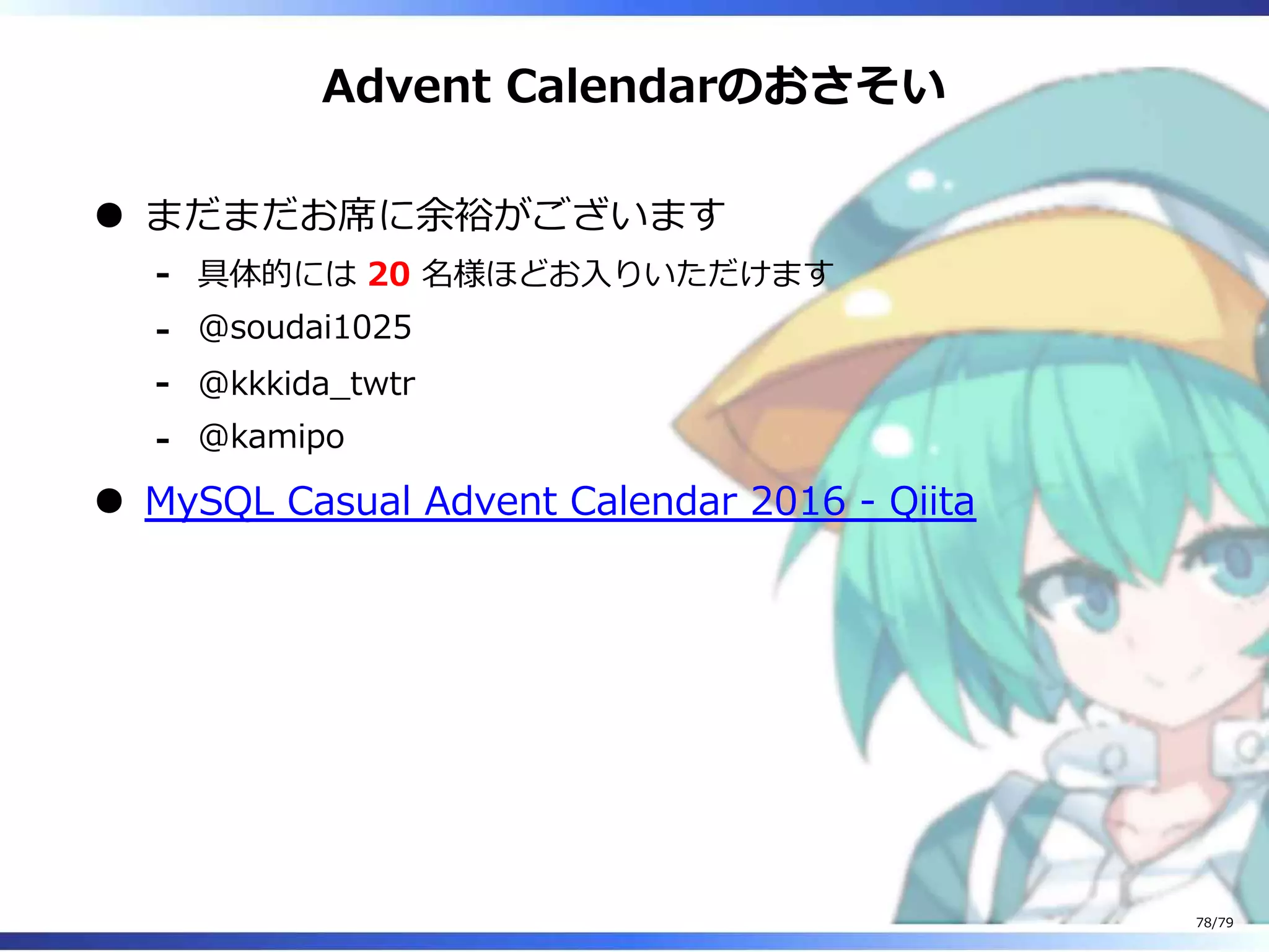 Advent Calendarのおさそい
まだまだお席に余裕がございます
具体的には 20 名様ほどお⼊りいただけます-
@soudai1025-
@kkkida̲twtr-
@kamipo-
MySQL Casual Advent Calendar 2016 - Qiita
78/79
 