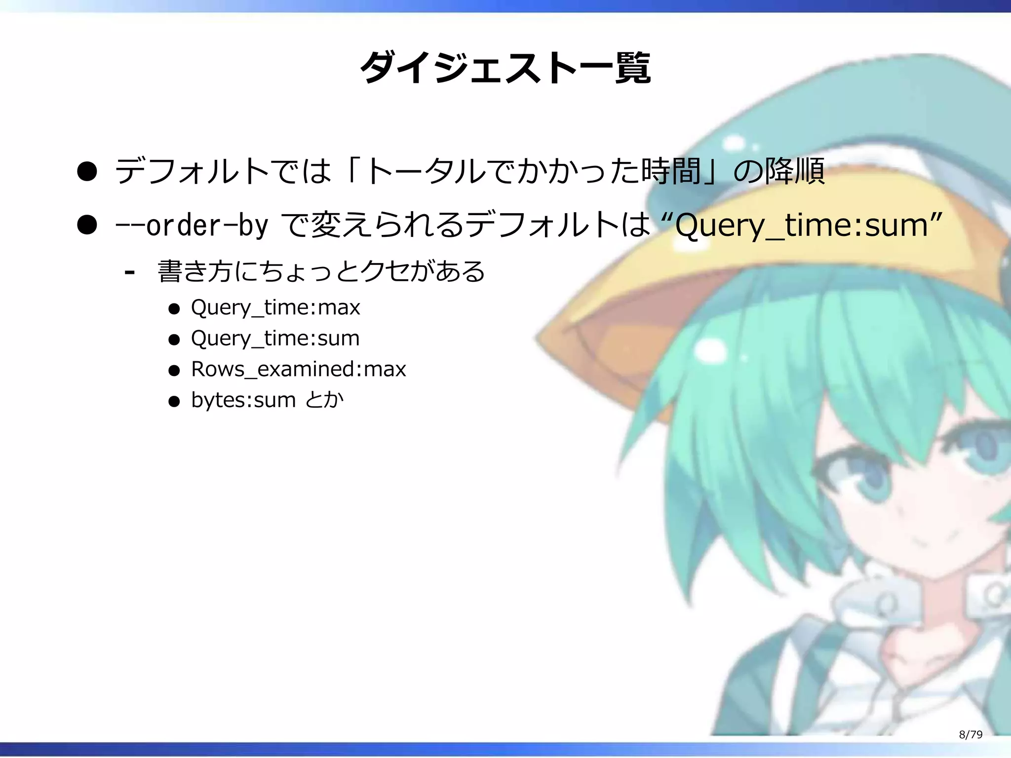 ダイジェスト⼀覧
デフォルトでは「トータルでかかった時間」の降順
--order-by で変えられるデフォルトは “Query̲time:sum”
書き⽅にちょっとクセがある
Query̲time:max
Query̲time:sum
Rows̲examined:max
bytes:sum とか
-
8/79
 