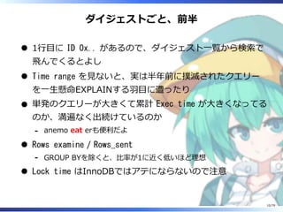 ダイジェストごと、前半
1⾏目に ID 0x.. があるので、ダイジェスト⼀覧から検索で
⾶んでくるとよし
Time range を⾒ないと、実は半年前に撲滅されたクエリー
を⼀⽣懸命EXPLAINする⽻目に遭ったり
単発のクエリーが⼤きくて累計 Exec time が⼤きくなってる
のか、満遍なく出続けているのか
anemo eat erも便利だよ-
Rows examine / Rows_sent
GROUP BYを除くと、⽐率が1に近く低いほど理想-
Lock time はInnoDBではアテにならないので注意
10/79
 