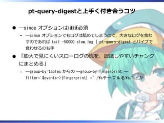pt-query-digestと上⼿く付き合うコツ
--since オプションはほぼ必須
--since オプションでもログは舐めてしまうので、⼤きなログを⾷わ
すのであれば tail -50000 slow.log | pt-query-digest とパイプで
⾷わせるのも⼿
-
「膨⼤で⾒にくいスローログの塊を、認識しやすいチャンク
にまとめる」
--group-by=tables からの --group-by=fingerprint --
filter='$events->{fingerprint} =~ /sテーブル名s/' とか
-
13/79
 