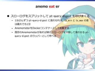 anemo eat er
スローログをスプリットして pt-query-digest を呼びまくる
1分ぶんずつ pt-query-digest に⾷わせれば、ts_min と ts_max の差
は最⼤でも1分
-
AnemometerをDockerコンテナーとして起動する-
既存のAnemometerがあれば単にスローログを分割して⾷わせる pt-
query-digest のラッパーとして呼べる
-
17/79
 