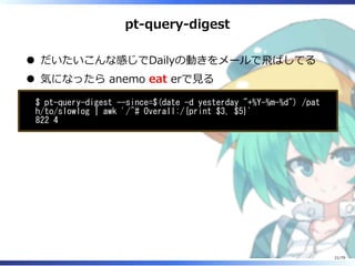 pt-query-digest
だいたいこんな感じでDailyの動きをメールで⾶ばしてる
気になったら anemo eat erで⾒る
$ pt-query-digest --since=$(date -d yesterday "+%Y-%m-%d") /pat
h/to/slowlog | awk '/^# Overall:/{print $3, $5}'
822 4
21/79
 