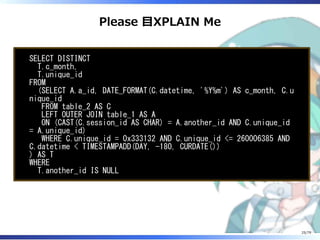 Please 目XPLAIN Me
SELECT DISTINCT
T.c_month,
T.unique_id
FROM
(SELECT A.a_id, DATE_FORMAT(C.datetime, '%Y%m') AS c_month, C.u
nique_id
FROM table_2 AS C
LEFT OUTER JOIN table_1 AS A
ON (CAST(C.session_id AS CHAR) = A.another_id AND C.unique_id
= A.unique_id)
WHERE C.unique_id = 0x333132 AND C.unique_id <= 260006385 AND
C.datetime < TIMESTAMPADD(DAY, -180, CURDATE())
) AS T
WHERE
T.another_id IS NULL
25/79
 