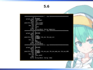 5.6
*************************** 1. row ***************************
id: 1
select_type: PRIMARY
table: <derived2>
type: ref
possible_keys: <auto_key0>
key: <auto_key0>
key_len: 35
ref: const
rows: 10
Extra: Using where; Using temporary
*************************** 2. row ***************************
id: 2
select_type: DERIVED
table: C
type: range
possible_keys: PRIMARY,idx_xxx,idx_yyy_zzz
key: PRIMARY
key_len: 8
ref: NULL
rows: 12130512
Extra: Using where
*************************** 3. row ***************************
id: 2
select_type: DERIVED
table: A
type: eq_ref
possible_keys: PRIMARY,idx_xxx_yyy,idx_xxx_aaa_ccc,idx_xxx_ddd
key: PRIMARY
key_len: 68
ref: func,const
rows: 1
Extra: Using where; Using index
27/79
 