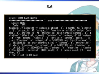 5.6
mysql> SHOW WARNINGSG
*************************** 1. row ***************************
Level: Note
Code: 1003
Message: /* select#1 */ select distinct `t`.`c_month` AS `c_month
`,`t`.`unique_id` AS `unique_id` from (/* select#2 */ select `sch
ema`.`a`.`another_id` AS `another_id`,date_format(`schema`.`c`.`d
atetime`,'%Y%m') AS `c_month`,`schema`.`c`.`unique_id` AS `unique
_id` from `schema`.`table_2` `c` left join `schema`.`table_1` `a
` on(((`schema`.`a`.`unique_id` = 0x333132) and (cast(`schema`.`c
`.`SESSION_ID` as char charset sjis) = `schema`.`a`.`another_id`)
)) where ((`schema`.`c`.`unique_id` = 0x333132) and (`schema`.`c
`.`UNIQUE_ID` <= 260006385) and (`schema`.`c`.`datetime` < <cache
>((curdate() + interval -(180) day))))) `t` where isnull(`t`.`ano
ther_id`)
1 row in set (0.00 sec)
29/79
 