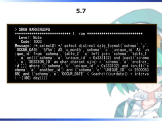 5.7
> SHOW WARNINGSG
*************************** 1. row ***************************
Level: Note
Code: 1003
Message: /* select#1 */ select distinct date_format(`schema`.`c`.
`OCCUR_DATE`,'%Y%m') AS `c_month`,`schema`.`c`.`unique_id` AS `un
ique_id` from `schema`.`table_2` `c` left join `schema`.`table_1
` `a` on(((`schema`.`a`.`unique_id` = 0x333132) and (cast(`schema
`.`c`.`SESSION_ID` as char charset sjis) = `schema`.`a`.`another_
id`))) where ((`schema`.`c`.`unique_id` = 0x333132) and isnull(`s
chema`.`a`.`another_id`) and (`schema`.`c`.`UNIQUE_ID` <= 2600063
85) and (`schema`.`c`.`OCCUR_DATE` < <cache>((curdate() + interva
l -(180) day))))
30/79
 