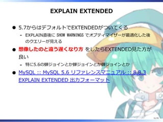 EXPLAIN EXTENDED
5.7からはデフォルトでEXTENDEDがついてくる
EXPLAIN直後に SHOW WARNINGS でオプティマイザーが最適化した後
のクエリーが⾒える
-
想像したのと違う遅くなり⽅ をしたらEXTENDED⾒た⽅が
良い
特に5.6の蝉ジョインとか蝉ジョインとか蝉ジョインとか-
MySQL :: MySQL 5.6 リファレンスマニュアル :: 8.8.3
EXPLAIN EXTENDED 出⼒フォーマット
31/79
 