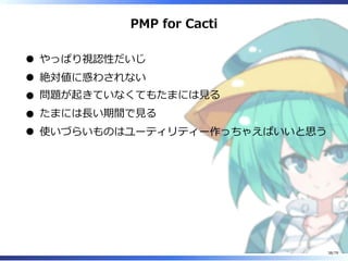 PMP for Cacti
やっぱり視認性だいじ
絶対値に惑わされない
問題が起きていなくてもたまには⾒る
たまには⻑い期間で⾒る
使いづらいものはユーティリティー作っちゃえばいいと思う
38/79
 